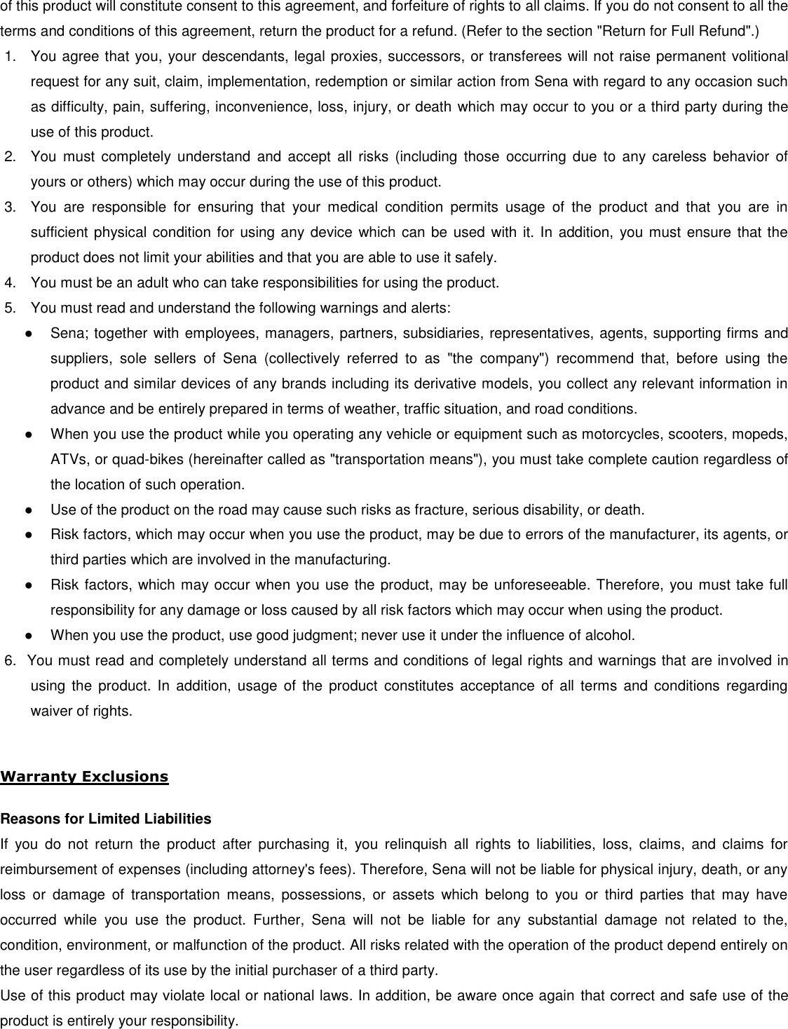 of this product will constitute consent to this agreement, and forfeiture of rights to all claims. If you do not consent to all the terms and conditions of this agreement, return the product for a refund. (Refer to the section &quot;Return for Full Refund&quot;.) 1.  You agree that you, your descendants, legal proxies, successors, or transferees will not raise permanent volitional request for any suit, claim, implementation, redemption or similar action from Sena with regard to any occasion such as difficulty, pain, suffering, inconvenience, loss, injury, or death which may occur to you or a third party during the use of this product. 2.  You  must  completely  understand  and  accept  all  risks  (including  those  occurring  due  to  any  careless  behavior  of yours or others) which may occur during the use of this product. 3.  You  are  responsible  for  ensuring  that  your  medical  condition  permits  usage  of  the  product  and  that  you  are  in sufficient physical condition for using any device  which can be used with  it. In  addition, you must ensure that the product does not limit your abilities and that you are able to use it safely. 4.  You must be an adult who can take responsibilities for using the product. 5.  You must read and understand the following warnings and alerts: ●  Sena; together with employees, managers, partners, subsidiaries, representatives, agents, supporting firms and suppliers,  sole  sellers  of  Sena  (collectively  referred  to  as  &quot;the  company&quot;)  recommend  that,  before  using  the product and similar devices of any brands including its derivative models, you collect any relevant information in advance and be entirely prepared in terms of weather, traffic situation, and road conditions. ●  When you use the product while you operating any vehicle or equipment such as motorcycles, scooters, mopeds, ATVs, or quad-bikes (hereinafter called as &quot;transportation means&quot;), you must take complete caution regardless of the location of such operation. ●  Use of the product on the road may cause such risks as fracture, serious disability, or death. ●  Risk factors, which may occur when you use the product, may be due to errors of the manufacturer, its agents, or third parties which are involved in the manufacturing. ●  Risk factors, which may occur when you use the product, may be unforeseeable. Therefore, you must take full responsibility for any damage or loss caused by all risk factors which may occur when using the product. ●  When you use the product, use good judgment; never use it under the influence of alcohol. 6.  You must read and completely understand all terms and conditions of legal rights and warnings that are involved in using  the product.  In  addition,  usage  of the  product  constitutes  acceptance  of  all terms  and conditions  regarding waiver of rights.   Warranty Exclusions  Reasons for Limited Liabilities If  you  do  not  return  the  product  after  purchasing  it,  you  relinquish  all  rights  to  liabilities,  loss,  claims,  and  claims  for reimbursement of expenses (including attorney&apos;s fees). Therefore, Sena will not be liable for physical injury, death, or any loss  or  damage  of  transportation  means,  possessions,  or  assets  which  belong  to  you  or  third  parties  that  may  have occurred  while  you  use  the  product.  Further,  Sena  will  not  be  liable  for  any  substantial  damage  not  related  to  the, condition, environment, or malfunction of the product. All risks related with the operation of the product depend entirely on the user regardless of its use by the initial purchaser of a third party. Use of this product may violate local or national laws. In addition, be aware once again that correct and safe use of the product is entirely your responsibility. 