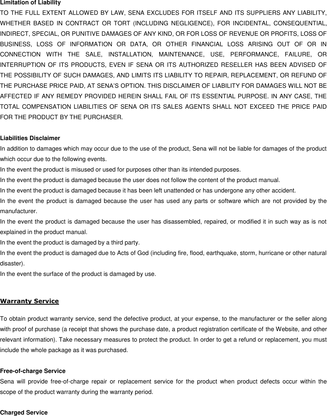  Limitation of Liability TO THE FULL EXTENT ALLOWED BY LAW, SENA EXCLUDES FOR ITSELF AND ITS SUPPLIERS ANY LIABILITY, WHETHER  BASED  IN  CONTRACT  OR  TORT  (INCLUDING  NEGLIGENCE),  FOR  INCIDENTAL,  CONSEQUENTIAL, INDIRECT, SPECIAL, OR PUNITIVE DAMAGES OF ANY KIND, OR FOR LOSS OF REVENUE OR PROFITS, LOSS OF BUSINESS,  LOSS  OF  INFORMATION  OR  DATA,  OR  OTHER  FINANCIAL  LOSS  ARISING  OUT  OF  OR  IN CONNECTION  WITH  THE  SALE,  INSTALLATION,  MAINTENANCE,  USE,  PERFORMANCE,  FAILURE,  OR INTERRUPTION  OF  ITS PRODUCTS,  EVEN IF  SENA  OR  ITS AUTHORIZED  RESELLER HAS BEEN  ADVISED OF THE POSSIBILITY OF SUCH DAMAGES, AND LIMITS ITS LIABILITY TO REPAIR, REPLACEMENT, OR REFUND OF THE PURCHASE PRICE PAID, AT SENA’S OPTION. THIS DISCLAIMER OF LIABILITY FOR DAMAGES WILL NOT BE AFFECTED IF ANY REMEDY PROVIDED HEREIN SHALL FAIL OF ITS ESSENTIAL PURPOSE. IN ANY CASE, THE TOTAL  COMPENSATION  LIABILITIES OF  SENA OR  ITS SALES  AGENTS SHALL  NOT  EXCEED THE  PRICE PAID FOR THE PRODUCT BY THE PURCHASER.    Liabilities Disclaimer In addition to damages which may occur due to the use of the product, Sena will not be liable for damages of the product which occur due to the following events. In the event the product is misused or used for purposes other than its intended purposes. In the event the product is damaged because the user does not follow the content of the product manual. In the event the product is damaged because it has been left unattended or has undergone any other accident. In the event the  product is damaged because  the user has used any parts  or software which are  not provided by the manufacturer. In the event the product is damaged because the user has disassembled, repaired, or modified it in such way as is not explained in the product manual. In the event the product is damaged by a third party. In the event the product is damaged due to Acts of God (including fire, flood, earthquake, storm, hurricane or other natural disaster). In the event the surface of the product is damaged by use.  Warranty Service  To obtain product warranty service, send the defective product, at your expense, to the manufacturer or the seller along with proof of purchase (a receipt that shows the purchase date, a product registration certificate of the Website, and other relevant information). Take necessary measures to protect the product. In order to get a refund or replacement, you must include the whole package as it was purchased.  Free-of-charge Service Sena  will  provide  free-of-charge  repair  or  replacement  service  for  the  product  when  product  defects  occur  within  the scope of the product warranty during the warranty period.  Charged Service 