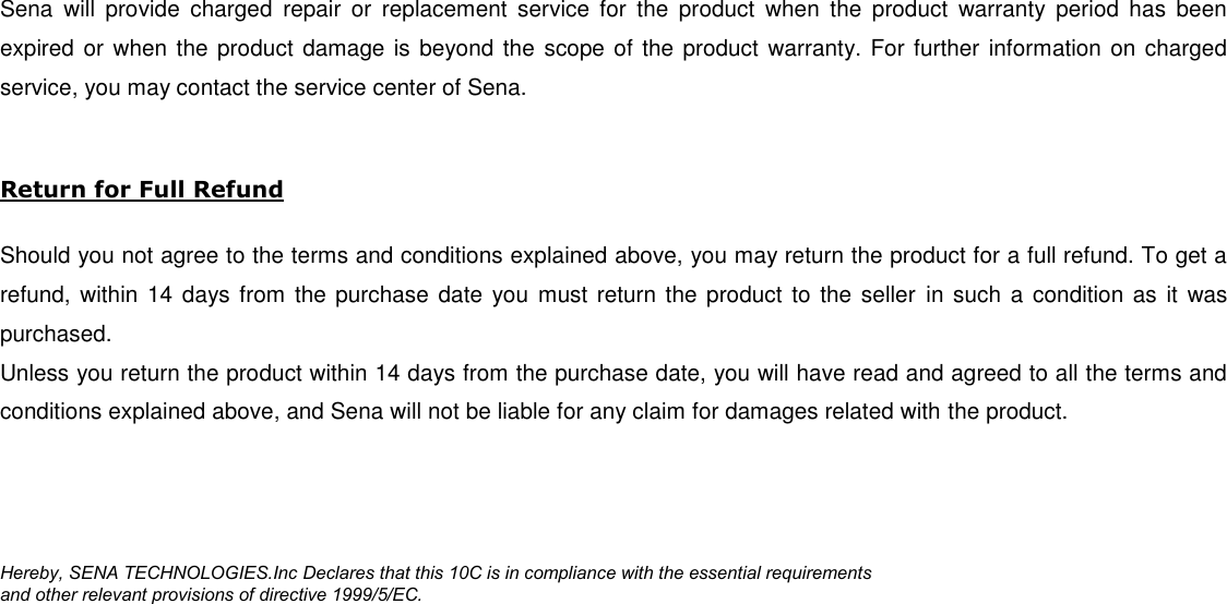 Sena  will  provide  charged  repair  or  replacement  service  for  the  product  when  the  product  warranty  period  has  been expired or when the product damage is beyond the scope of the product  warranty. For  further information on charged service, you may contact the service center of Sena.  Return for Full Refund  Should you not agree to the terms and conditions explained above, you may return the product for a full refund. To get a refund, within 14 days from  the purchase date  you  must return the product to the seller  in such a  condition as it was purchased. Unless you return the product within 14 days from the purchase date, you will have read and agreed to all the terms and conditions explained above, and Sena will not be liable for any claim for damages related with the product.     Hereby, SENA TECHNOLOGIES.Inc Declares that this 10C is in compliance with the essential requirements  and other relevant provisions of directive 1999/5/EC.   