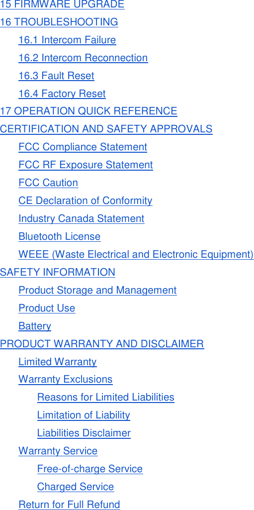 15 FIRMWARE UPGRADE 16 TROUBLESHOOTING 16.1 Intercom Failure 16.2 Intercom Reconnection 16.3 Fault Reset 16.4 Factory Reset 17 OPERATION QUICK REFERENCE CERTIFICATION AND SAFETY APPROVALS FCC Compliance Statement FCC RF Exposure Statement FCC Caution CE Declaration of Conformity Industry Canada Statement Bluetooth License WEEE (Waste Electrical and Electronic Equipment) SAFETY INFORMATION Product Storage and Management Product Use Battery PRODUCT WARRANTY AND DISCLAIMER Limited Warranty Warranty Exclusions Reasons for Limited Liabilities Limitation of Liability Liabilities Disclaimer Warranty Service Free-of-charge Service Charged Service Return for Full Refund      