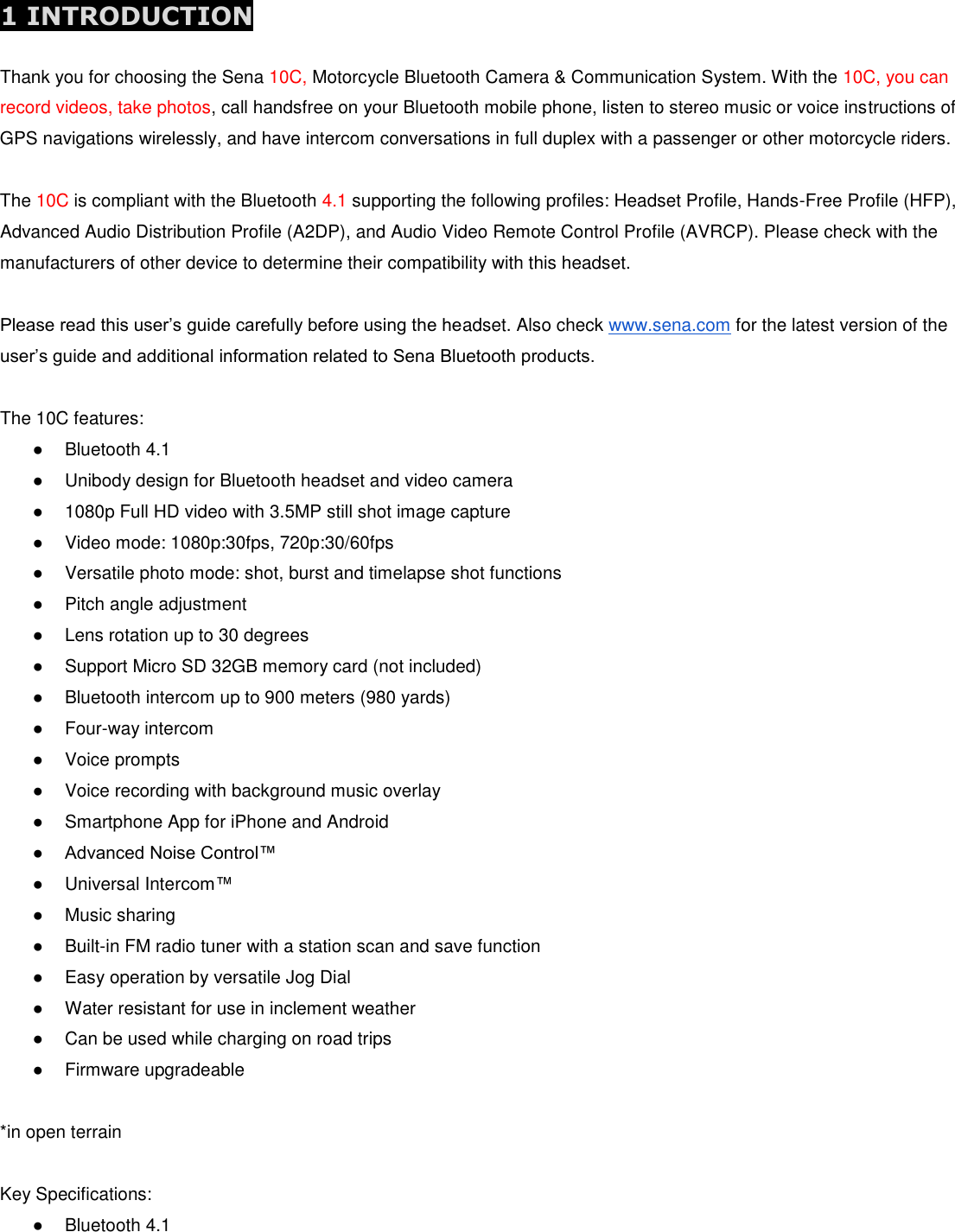  1 INTRODUCTION  Thank you for choosing the Sena 10C, Motorcycle Bluetooth Camera &amp; Communication System. With the 10C, you can record videos, take photos, call handsfree on your Bluetooth mobile phone, listen to stereo music or voice instructions of GPS navigations wirelessly, and have intercom conversations in full duplex with a passenger or other motorcycle riders.  The 10C is compliant with the Bluetooth 4.1 supporting the following profiles: Headset Profile, Hands-Free Profile (HFP), Advanced Audio Distribution Profile (A2DP), and Audio Video Remote Control Profile (AVRCP). Please check with the manufacturers of other device to determine their compatibility with this headset.  Please read this user’s guide carefully before using the headset. Also check www.sena.com for the latest version of the user’s guide and additional information related to Sena Bluetooth products.  The 10C features: ●  Bluetooth 4.1 ●  Unibody design for Bluetooth headset and video camera ●  1080p Full HD video with 3.5MP still shot image capture ●  Video mode: 1080p:30fps, 720p:30/60fps ●  Versatile photo mode: shot, burst and timelapse shot functions ●  Pitch angle adjustment ●  Lens rotation up to 30 degrees ●  Support Micro SD 32GB memory card (not included) ●  Bluetooth intercom up to 900 meters (980 yards) ●  Four-way intercom ●  Voice prompts ●  Voice recording with background music overlay ●  Smartphone App for iPhone and Android ● Advanced Noise Control™  ●  Universal Intercom™  ●  Music sharing ●  Built-in FM radio tuner with a station scan and save function ●  Easy operation by versatile Jog Dial ●  Water resistant for use in inclement weather ●  Can be used while charging on road trips ●  Firmware upgradeable  *in open terrain  Key Specifications: ●  Bluetooth 4.1 