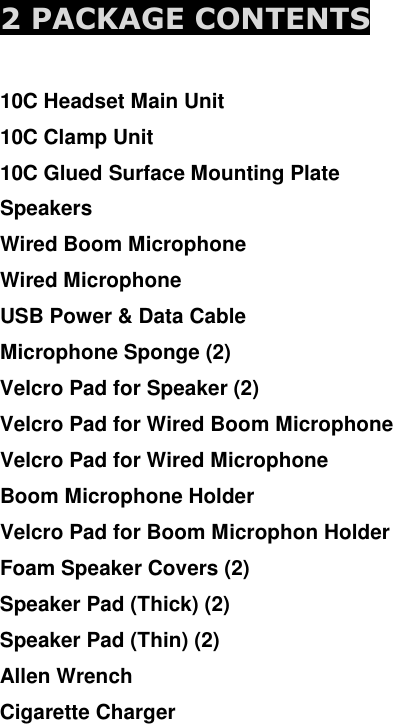  2 PACKAGE CONTENTS  10C Headset Main Unit 10C Clamp Unit 10C Glued Surface Mounting Plate Speakers Wired Boom Microphone Wired Microphone USB Power &amp; Data Cable Microphone Sponge (2) Velcro Pad for Speaker (2) Velcro Pad for Wired Boom Microphone Velcro Pad for Wired Microphone Boom Microphone Holder Velcro Pad for Boom Microphon Holder Foam Speaker Covers (2) Speaker Pad (Thick) (2) Speaker Pad (Thin) (2) Allen Wrench Cigarette Charger     