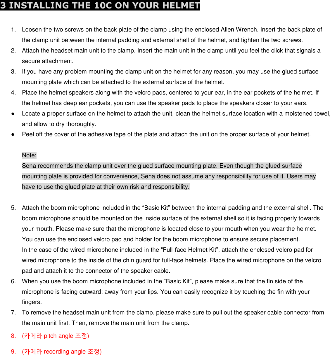  3 INSTALLING THE 10C ON YOUR HELMET  1.  Loosen the two screws on the back plate of the clamp using the enclosed Allen Wrench. Insert the back plate of the clamp unit between the internal padding and external shell of the helmet, and tighten the two screws. 2.  Attach the headset main unit to the clamp. Insert the main unit in the clamp until you feel the click that signals a secure attachment. 3.  If you have any problem mounting the clamp unit on the helmet for any reason, you may use the glued surface mounting plate which can be attached to the external surface of the helmet. 4.  Place the helmet speakers along with the velcro pads, centered to your ear, in the ear pockets of the helmet. If the helmet has deep ear pockets, you can use the speaker pads to place the speakers closer to your ears. ●  Locate a proper surface on the helmet to attach the unit, clean the helmet surface location with a moistened towel, and allow to dry thoroughly. ●  Peel off the cover of the adhesive tape of the plate and attach the unit on the proper surface of your helmet.   Note: Sena recommends the clamp unit over the glued surface mounting plate. Even though the glued surface mounting plate is provided for convenience, Sena does not assume any responsibility for use of it. Users may have to use the glued plate at their own risk and responsibility.  5. Attach the boom microphone included in the “Basic Kit” between the internal padding and the external shell. The boom microphone should be mounted on the inside surface of the external shell so it is facing properly towards your mouth. Please make sure that the microphone is located close to your mouth when you wear the helmet. You can use the enclosed velcro pad and holder for the boom microphone to ensure secure placement. In the case of the wired microphone included in the “Full-face Helmet Kit”, attach the enclosed velcro pad for wired microphone to the inside of the chin guard for full-face helmets. Place the wired microphone on the velcro pad and attach it to the connector of the speaker cable. 6. When you use the boom microphone included in the “Basic Kit”, please make sure that the fin side of the microphone is facing outward; away from your lips. You can easily recognize it by touching the fin with your fingers. 7.  To remove the headset main unit from the clamp, please make sure to pull out the speaker cable connector from the main unit first. Then, remove the main unit from the clamp. 8.  (카메라 pitch angle 조정) 9.  (카메라 recording angle 조정)      