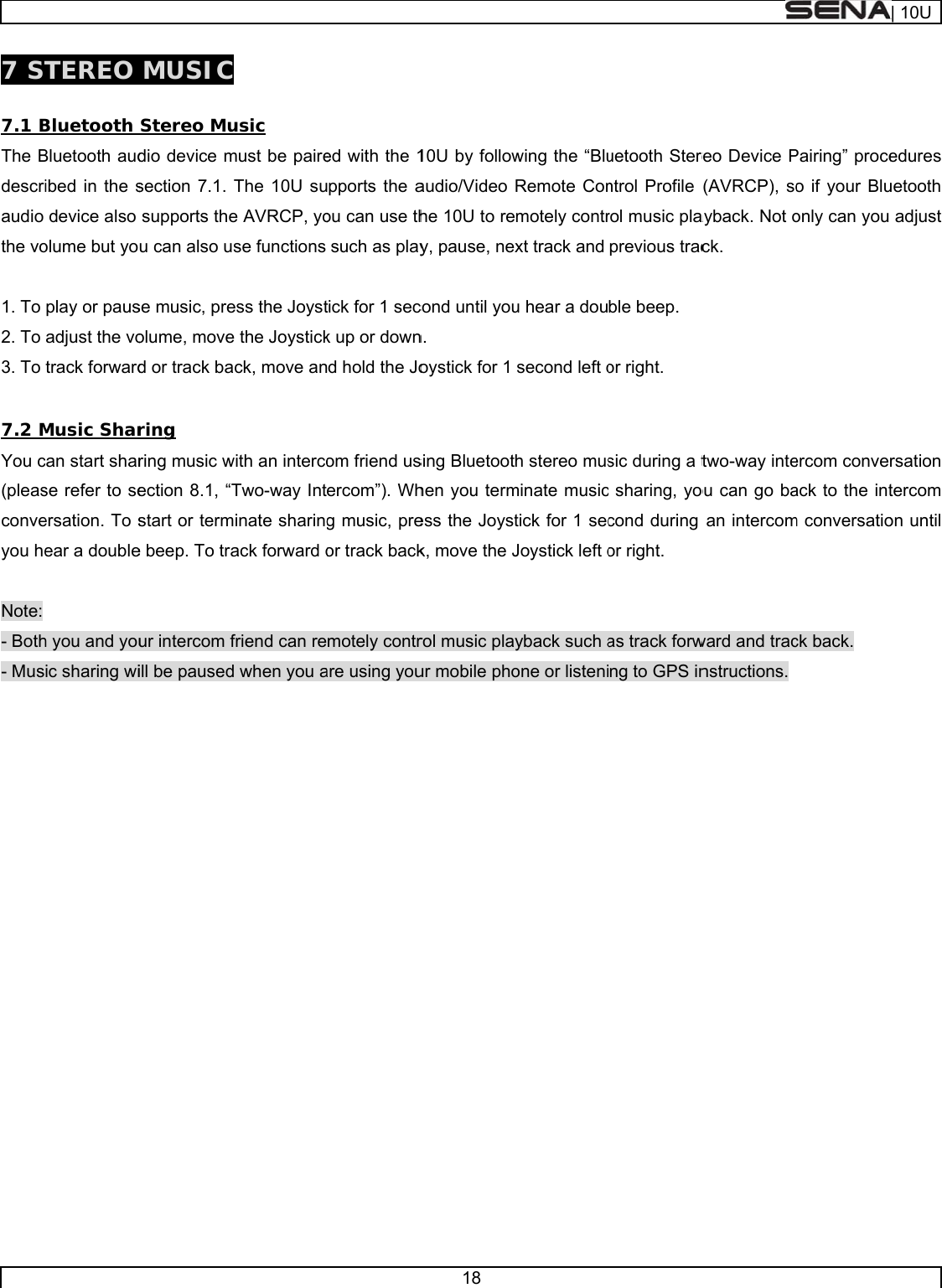     7 ST 7.1 BThe Bdescriaudio the vo 1. To 2. To 3. To  7.2 MYou c(pleasconveyou he Note: - Both- Mus  TEREO Bluetooth Bluetooth audibed in the sdevice also olume but yoplay or pausadjust the votrack forwardMusic Sharcan start sharse refer to seersation. To sear a doubleh you and youic sharing wi MUSIC Stereo Mudio device msection 7.1. supports theu can also use music, preolume, moved or track baring ring music wection 8.1, “Tstart or terme beep. To traur intercom fill be paused usic must be paireThe 10U sue AVRCP, yose functions ess the Joyste the Joystickack, move anwith an intercoTwo-way Intminate sharingack forward ofriend can red when you a ed with the 1pports the aou can use thsuch as playtick for 1 seck up or downd hold the Joom friend usercom”). Whg music, preor track backmotely contrare using you18 10U by followaudio/Video he 10U to rey, pause, necond until youn. oystick for 1 sing Bluetoothen you termess the Joystk, move the Jrol music plaur mobile phowing the “BluRemote Conmotely contrxt track and u hear a dousecond left oh stereo musminate musictick for 1 secJoystick left oyback such aone or listeniuetooth Sterentrol Profile rol music plaprevious tracble beep. or right. sic during a tc sharing, yocond during or right. as track forwng to GPS inreo Device P(AVRCP), soayback. Not ock. two-way inteou can go baan intercomward and tracnstructions. Pairing” proceo if your Bluonly can you ercom conveack to the intm conversatiock back. | 10Uedures uetooth adjust rsation tercom on until 