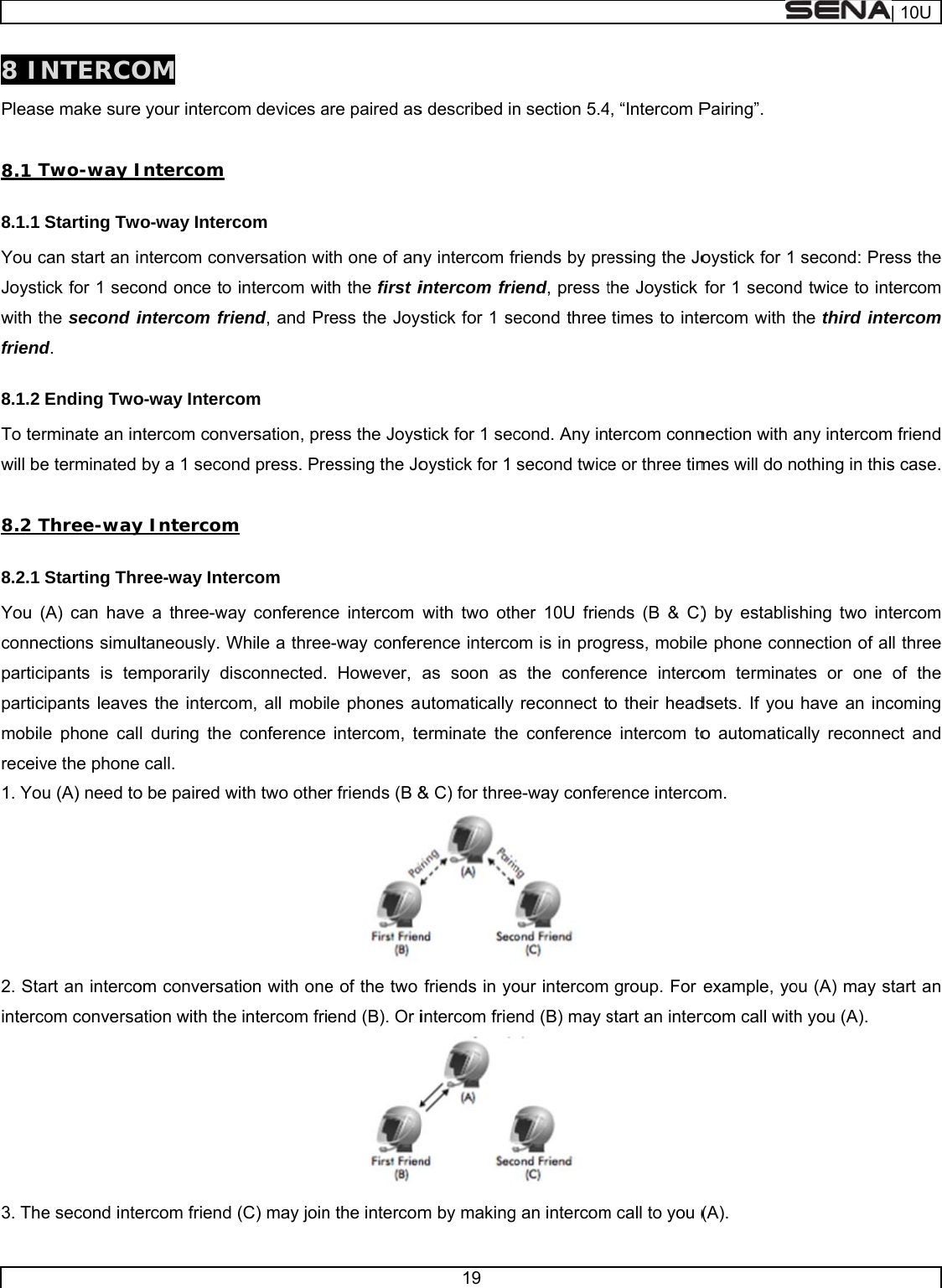     8 INPleas 8.1 T8.1.1 You cJoystiwith thfriend8.1.2 To terwill be8.2 T8.2.1 You (conneparticiparticimobilereceiv1. You2. Stainterco3. TheNTERCOe make sureTwo-way IStarting Twcan start an ick for 1 secohe second id. Ending Tworminate an ine terminated Three-wayStarting ThrA) can haveections simulipants is temipants leavee phone calve the phoneu (A) need toart an intercoom conversae second inteOM e your intercoIntercom wo-way Intercntercom conond once to intercom frio-way Intercntercom convby a 1 secony Intercomree-way Intee a three-waltaneously. Wmporarily dis the intercol during the e call. o be paired wom conversaation with theercom friend om devices acom nversation wiintercom wiiend, and Prcom versation, prend press. Prem ercom ay conferencWhile a threesconnected.om, all mobiconference with two otheation with onee intercom fri(C) may joinare paired asith one of anth the first iress the Joysess the Joysessing the Joce intercom e-way confer However, le phones aintercom, ter friends (B &amp;e of the two end (B). Or in the intercom19 s described inny intercom fintercom fristick for 1 sestick for 1 secoystick for 1  with two othrence intercoas soon asutomatically erminate the&amp; C) for threefriends in yointercom friem by makingn section 5.4friends by preiend, press tecond three cond. Any insecond twiceher 10U frieom is in progs the conferreconnect te conferencee-way confer our intercomend (B) may s g an intercom4, “Intercom Pessing the Jothe Joystick times to intetercom conne or three timnds (B &amp; C)gress, mobilerence intercoo their heade intercom torence intercogroup. For start an interm call to you (Pairing”. oystick for 1 for 1 secondercom with tnection with ames will do n) by establise phone conom terminatdsets. If you o automaticaom. example, yorcom call with(A). second: Pred twice to intthe third intany intercomothing in thisshing two intnection of altes or one have an incally reconneou (A) may sh you (A). | 10Uess the tercom tercom m friend s case. tercom ll three of the coming ect and start an 