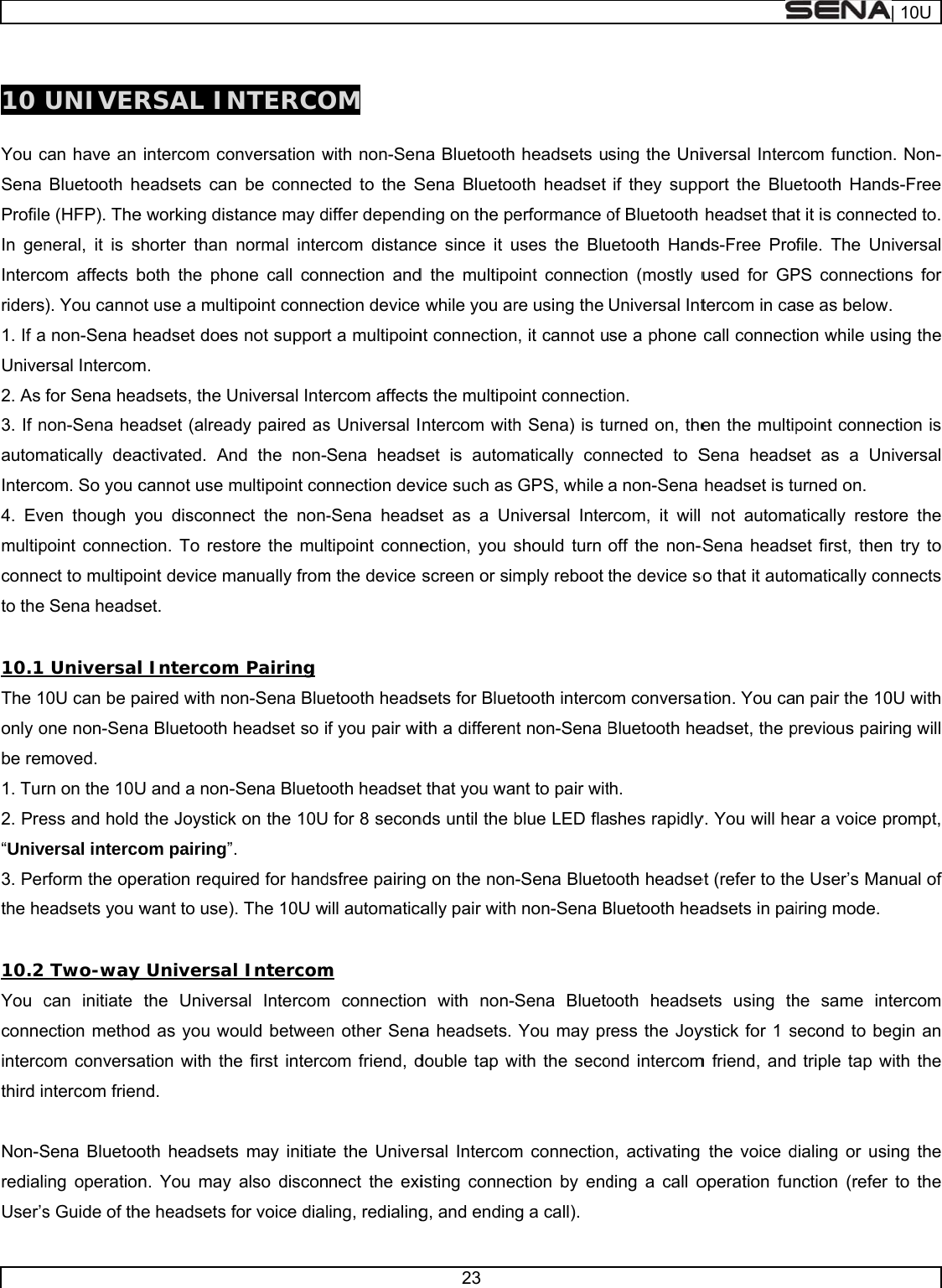      10  You cSena ProfileIn genIntercriders1. If aUnive2. As 3. If nautomInterc4. Evemultipconneto the  10.1 The 1only obe rem1. Tur2. Pre“Unive3. Perthe he 10.2 You cconneintercothird in Non-SredialiUser’sUNIVERcan have an Bluetooth he (HFP). Theneral, it is som affects b). You canno non-Sena hrsal Intercomfor Sena heanon-Sena hematically deaom. So you cen though ypoint connecect to multipoSena heads Universal0U can be pone non-Senmoved. rn on the 10Uess and hold ersal intercorform the opeeadsets you w Two-waycan initiate ection methoom conversantercom frienSena Bluetooing operations Guide of thRSAL INintercom coheadsets cane working disshorter than both the phoot use a multheadset doesm. adsets, the Uadset (alreaactivated. Ancannot use myou disconnetion. To restoint device mset. l Intercompaired with noa Bluetooth U and a non-the Joystickom pairing”eration requiwant to use)y Universathe Universod as you woation with thnd. oth headsetsn. You may he headsets fNTERCOonversation wn be connecstance may dnormal interone call contipoint connes not supporUniversal Intedy paired asnd the non-multipoint coect the non-tore the mulmanually fromm Pairing on-Sena Bluheadset so i-Sena Bluetok on the 10U. ired for hand). The 10U wl Intercomsal Intercomould betweee first intercs may initiatalso disconfor voice dialOM with non-Sencted to the Sdiffer dependrcom distancnnection andection device rt a multipoinercom affectss Universal ISena headsnnection dev-Sena headstipoint connem the device etooth headsf you pair wiooth headsetU for 8 secondsfree pairingwill automaticam m connectionn other Senacom friend, de the Univennect the exiling, redialing23 na BluetoothSena Bluetooing on the pece since it ud the multipo while you arnt connections the multipontercom withset is automvice such as set as a Unection, you sscreen or simsets for Blueith a different that you wands until the bg on the nonally pair withn with non-a headsets. double tap wrsal Intercomisting conneg, and endin headsets uoth headset erformance ouses the Bluoint connectire using the n, it cannot uoint connectioh Sena) is tumatically conGPS, while niversal Inteshould turn mply reboot etooth intercont non-Sena ant to pair witblue LED fla-Sena Bluetoh non-Sena BSena BluetoYou may prwith the secom connectionection by endg a call). sing the Uniif they suppof Bluetooth uetooth Handon (mostly uUniversal Intse a phone on. urned on, thennected to Sa non-Sena rcom, it will off the non-Sthe device soom conversaBluetooth heth. shes rapidlyooth headseBluetooth heaooth headseress the Joyond intercomn, activating ding a call oiversal Intercport the Blueheadset thads-Free Proused for GPtercom in cacall connecten the multipSena headsheadset is tu not automaSena headso that it autoation. You caeadset, the py. You will heet (refer to theadsets in paiets using thystick for 1 sm friend, andthe voice doperation funcom functionetooth Handt it is connecfile. The UnPS connectiose as below.ion while usipoint connecet as a Unurned on. atically restoset first, thenomatically con pair the 10previous pairiear a voice pe User’s Maniring mode.he same intsecond to be triple tap wdialing or usinction (refer | 10Un. Non-s-Free cted to. iversal ons for . ing the ction is iversal ore the n try to nnects 0U with ing will prompt, nual of tercom egin an with the ng the to the 