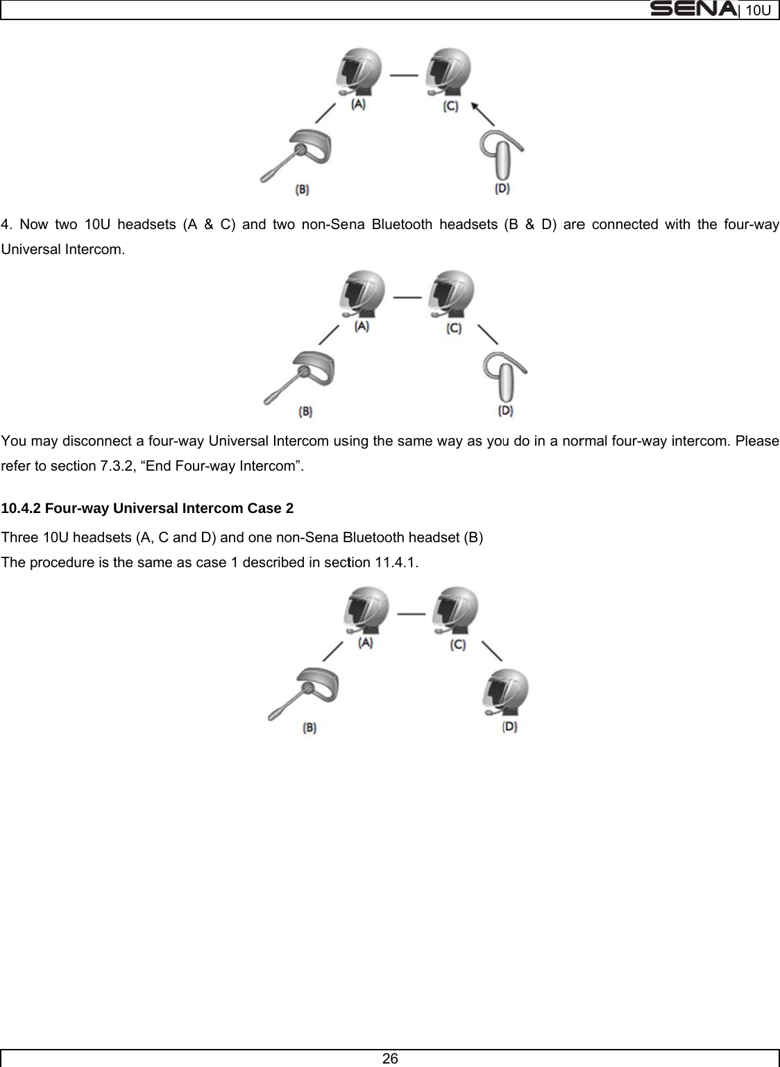     4. NoUniveYou mrefer t10.4.2ThreeThe p     w two 10U rsal Intercommay disconneto section 7.32 Four-way Ue 10U headserocedure is theadsets (Am. ect a four-wa3.2, “End FoUniversal Inets (A, C andthe same as A &amp; C) and ay Universal ur-way Intercntercom Casd D) and onecase 1 desc two non-SeIntercom uscom”. se 2 e non-Sena Bcribed in sect26 ena Bluetoothsing the sameBluetooth heation 11.4.1.h headsets e way as youadset (B)  (B &amp; D) are u do in a nor e connected rmal four-wawith the foay intercom. P| 10Uur-way Please 