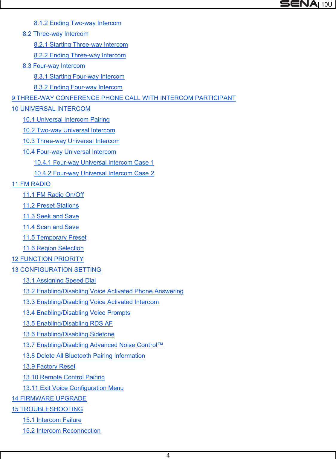     9 1011121314158.1.2 8.2 Three-8.2.1 8.2.2 8.3 Four-w8.3.1 8.3.2 THREE-WA0 UNIVERSA10.1 Unive10.2 Two-10.3 Thre10.4 Four-10.4.110.4.21 FM RADIO11.1 FM R11.2 Pres11.3 Seek11.4 Scan11.5 Temp11.6 Regio2 FUNCTION3 CONFIGUR13.1 Assig13.2 Enab13.3 Enab13.4 Enab13.5 Enab13.6 Enab13.7 Enab13.8 Delet13.9 Facto13.10 Rem13.11 Exit4 FIRMWAR5 TROUBLE15.1 Interc15.2 IntercEnding Two--way IntercoStarting ThreEnding Threway IntercomStarting FouEnding FourAY CONFEREAL INTERCOersal Interco-way Universe-way Unive-way Univers1 Four-way U2 Four-way UO Radio On/Offet Stations k and Save n and Save porary Preseon SelectionN PRIORITYRATION SETgning Speedbling/Disablinbling/Disablinbling/Disablinbling/Disablinbling/Disablinbling/Disablinte All Bluetooory Reset mote Controlt Voice ConfRE UPGRADESHOOTING com Failure com Reconn-way Intercoom ee-way Interee-way Intercm r-way Intercor-way IntercoENCE PHONOM om Pairing sal Intercom ersal Intercomsal Intercom Universal InteUniversal Intef et n Y TTING  Dial ng Voice Actng Voice Actng Voice Prong RDS AF ng Sidetone ng Advancedoth Pairing Inl Pairing iguration MeE nection m com com om om NE CALL WITm ercom Case ercom Case ivated Phoneivated Intercompts d Noise Contnformationnu 4 TH INTERC1 2 e Answeringcom trol™ OM PARTICCIPANT | 10U