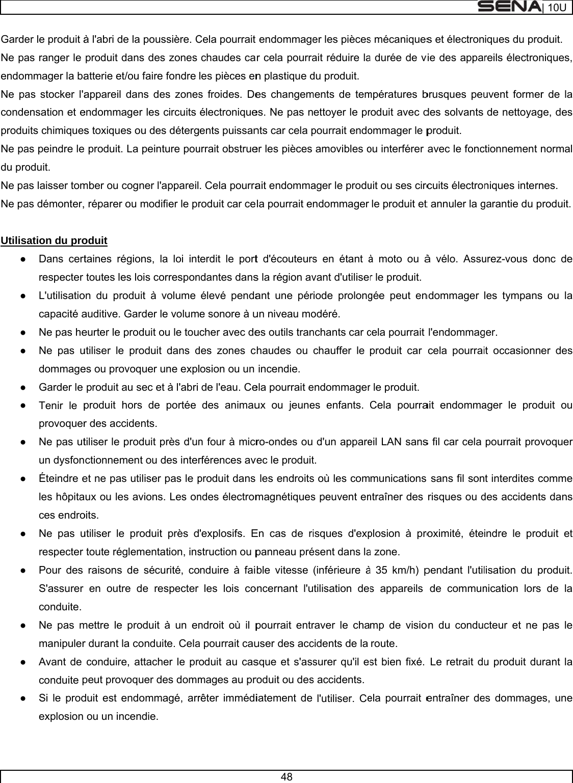     GardeNe paendomNe pacondeproduNe padu proNe paNe pa Utilisa● ● ● ● ● ● ● ● ● ● ● ● ●  er le produit àas ranger le mmager la baas stocker l&apos;aensation et eits chimiquesas peindre le oduit. as laisser tomas démonter,ation du proDans certrespecter L&apos;utilisatiocapacité aNe pas heNe pas udommageGarder le Tenir le pprovoquerNe pas utun dysfonÉteindre eles hôpitaces endroNe pas urespecter Pour des S&apos;assurer conduite. Ne pas mmanipulerAvant de conduite pSi le prodexplosion à l&apos;abri de la produit dansatterie et/ou appareil danendommagers toxiques ou produit. La mber ou cogn réparer ou moduit  taines régiontoutes les loon du produiauditive. Gareurter le produtiliser le proes ou provoqproduit au sproduit horsr des accidentiliser le prodctionnementet ne pas utiux ou les avoits.  utiliser le protoute réglemraisons de en outre dmettre le pror durant la coconduire, atpeut provoquduit est endoou un incenpoussière. Cs des zones faire fondre ns des zonesr les circuits u des détergpeinture pouner l&apos;appareilmodifier le prns, la loi intois corresponit à volume der le volumduit ou le touoduit dans duer une explec et à l&apos;abri s de portée nts.    duit près d&apos;unt ou des interliser pas le pvions. Les onoduit près dmentation, inssécurité, coe respecter oduit à un enonduite. Celattacher le pruer des dommommagé, arrdie.  Cela pourrait chaudes cales pièces ens froides. Deélectroniqueents puissanurrait obstrue. Cela pourraroduit car ceterdit le portndantes dansélevé pendae sonore à ucher avec dedes zones closion ou un de l&apos;eau. Cedes animaun four à micrrférences avproduit dans ndes électrom&apos;explosifs. Estruction ou ponduire à failes lois condroit où il pa pourrait cauoduit au casmages au prrêter immédi48 t endommager cela pourran plastique des changemes. Ne pas nnts car cela per les pièces ait endommala pourrait et d&apos;écouteurss la région avant une pérun niveau moes outils tranchaudes ou incendie. ela pourrait eux ou jeunero-ondes ouvec le produit les endroitsmagnétiquesEn cas de ripanneau préble vitesse oncernant l&apos;upourrait entruser des accsque et s&apos;assroduit ou desiatement de er les piècesait réduire ladu produit. ments de temettoyer le prpourrait endoamovibles oager le produndommager s en étant àvant d&apos;utiliserriode prolongodéré.  nchants car cchauffer le endommageres enfants. d&apos;un apparet.  s où les coms peuvent enisques d&apos;expésent dans la(inférieure àtilisation desraver le chacidents de la surer qu&apos;il ess accidents. l&apos;utiliser. Ces mécaniquesa durée de vimpératures broduit avec dommager le pou interférer uit ou ses circle produit et à moto ou àr le produit. gée peut encela pourrait produit car r le produit.  Cela pourraeil LAN sansmunications ntraîner des plosion à proa zone.  à 35 km/h) ps appareils mp de visioroute.  st bien fixé. ela pourrait es et électronie des appabrusques peudes solvants produit. avec le fonccuits électrot annuler la gà vélo. Assundommager l&apos;endommagcela pourraiait endommas fil car cela  sans fil sonrisques ou droximité, étependant l&apos;utilde communon du conduLe retrait duentraîner deiques du proreils électronuvent formerde nettoyagctionnement nniques interngarantie du purez-vous doles tympansger.  it occasionnager le prodpourrait provt interdites cdes accidentsindre le prolisation du pnication lors cteur et ne u produit dues dommage| 10Uoduit. niques, r de la ge, des normal nes.  produit.  onc de s ou la er des duit ou voquer comme s dans duit et produit. de la pas le rant la es, une 