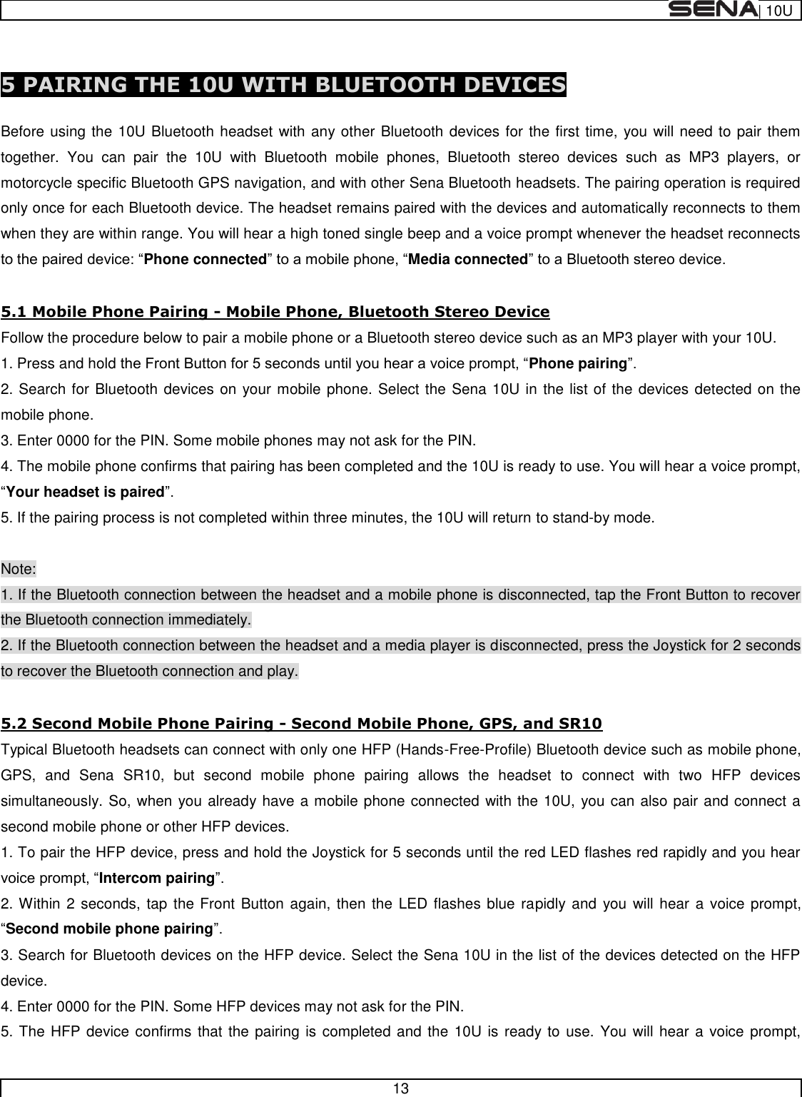  | 10U   13   5 PAIRING THE 10U WITH BLUETOOTH DEVICES  Before using the 10U Bluetooth headset with any other Bluetooth devices for the first time, you will need to pair them together.  You  can  pair  the  10U  with  Bluetooth  mobile  phones,  Bluetooth  stereo  devices  such  as  MP3  players,  or motorcycle specific Bluetooth GPS navigation, and with other Sena Bluetooth headsets. The pairing operation is required only once for each Bluetooth device. The headset remains paired with the devices and automatically reconnects to them when they are within range. You will hear a high toned single beep and a voice prompt whenever the headset reconnects Phone connectedMedia connected  5.1 Mobile Phone Pairing - Mobile Phone, Bluetooth Stereo Device Follow the procedure below to pair a mobile phone or a Bluetooth stereo device such as an MP3 player with your 10U. 1. Press and hold Phone pairing 2. Search for Bluetooth devices on your mobile phone. Select the Sena 10U in the list of the devices detected on the mobile phone. 3. Enter 0000 for the PIN. Some mobile phones may not ask for the PIN. 4. The mobile phone confirms that pairing has been completed and the 10U is ready to use. You will hear a voice prompt, Your headset is paired 5. If the pairing process is not completed within three minutes, the 10U will return to stand-by mode.  Note: 1. If the Bluetooth connection between the headset and a mobile phone is disconnected, tap the Front Button to recover the Bluetooth connection immediately. 2. If the Bluetooth connection between the headset and a media player is disconnected, press the Joystick for 2 seconds to recover the Bluetooth connection and play.  5.2 Second Mobile Phone Pairing - Second Mobile Phone, GPS, and SR10 Typical Bluetooth headsets can connect with only one HFP (Hands-Free-Profile) Bluetooth device such as mobile phone, GPS,  and  Sena  SR10,  but  second  mobile  phone  pairing  allows  the  headset  to  connect  with  two  HFP  devices simultaneously. So, when you already have a mobile phone connected with the 10U, you can also pair and connect a second mobile phone or other HFP devices. 1. To pair the HFP device, press and hold the Joystick for 5 seconds until the red LED flashes red rapidly and you hear Intercom pairing 2. Within 2 seconds, tap the Front  Button again, then the  LED  flashes blue rapidly and you  will hear  a voice prompt, Second mobile phone pairing 3. Search for Bluetooth devices on the HFP device. Select the Sena 10U in the list of the devices detected on the HFP device.  4. Enter 0000 for the PIN. Some HFP devices may not ask for the PIN. 5. The HFP device confirms that the pairing is completed and the 10U is ready to use. You will hear a voice prompt, 