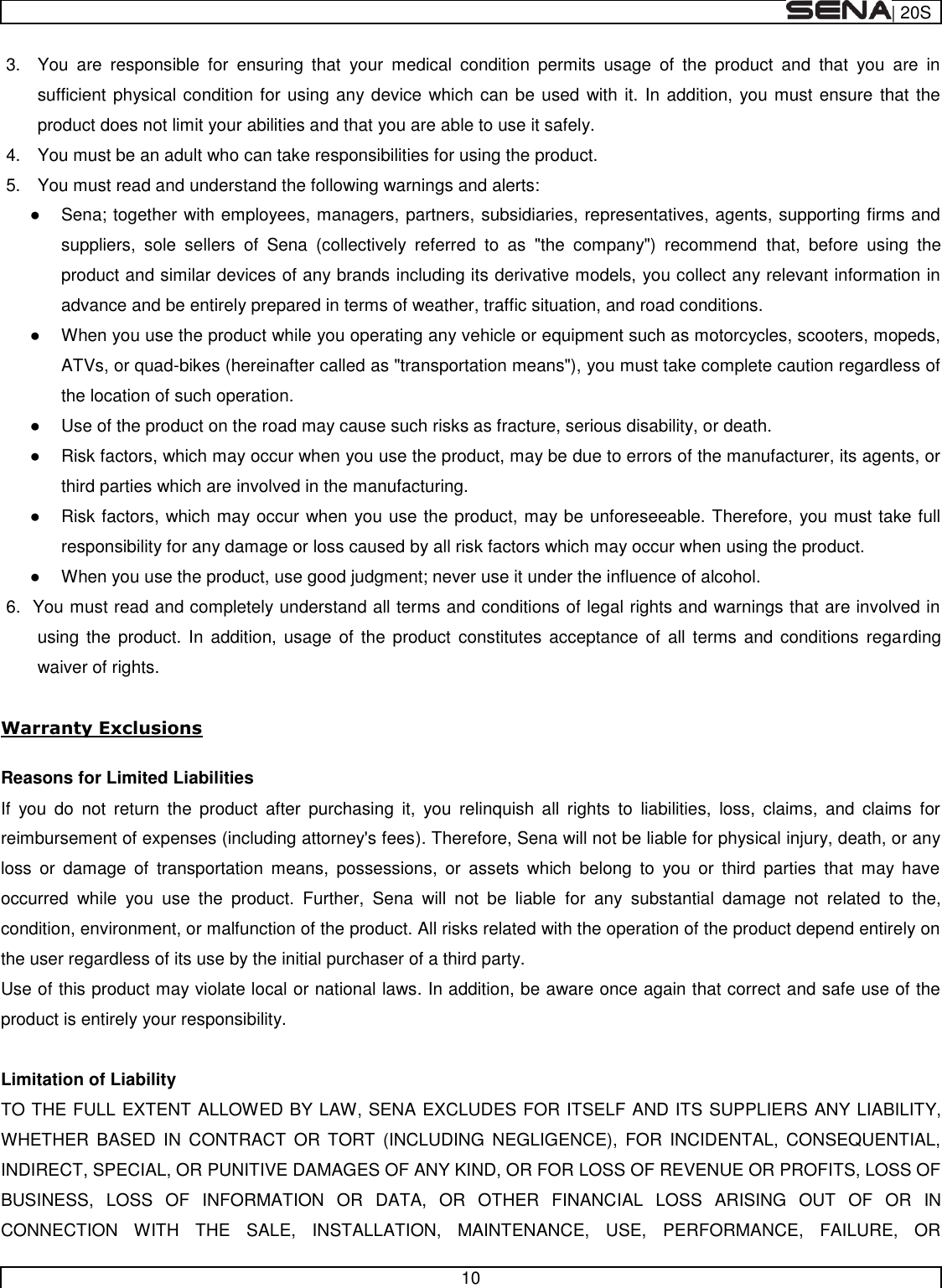  | 20S   10  3.  You  are  responsible  for  ensuring  that  your  medical  condition  permits  usage  of  the  product  and  that  you  are  in sufficient physical condition for using any device which can be used with it. In addition, you must ensure that the product does not limit your abilities and that you are able to use it safely. 4.  You must be an adult who can take responsibilities for using the product. 5.  You must read and understand the following warnings and alerts:   Sena; together with employees, managers, partners, subsidiaries, representatives, agents, supporting firms and suppliers,  sole  sellers  of  Sena  (collectively  referred  to  as  &quot;the  company&quot;)  recommend  that,  before  using  the product and similar devices of any brands including its derivative models, you collect any relevant information in advance and be entirely prepared in terms of weather, traffic situation, and road conditions.   When you use the product while you operating any vehicle or equipment such as motorcycles, scooters, mopeds, ATVs, or quad-bikes (hereinafter called as &quot;transportation means&quot;), you must take complete caution regardless of the location of such operation.   Use of the product on the road may cause such risks as fracture, serious disability, or death.   Risk factors, which may occur when you use the product, may be due to errors of the manufacturer, its agents, or third parties which are involved in the manufacturing.   Risk factors, which may occur when you use the product, may be unforeseeable. Therefore, you must take full responsibility for any damage or loss caused by all risk factors which may occur when using the product.   When you use the product, use good judgment; never use it under the influence of alcohol. 6.  You must read and completely understand all terms and conditions of legal rights and warnings that are involved in using the  product.  In  addition, usage  of  the  product  constitutes acceptance  of  all  terms and conditions  regarding waiver of rights.   Warranty Exclusions  Reasons for Limited Liabilities If  you  do  not  return  the  product  after  purchasing  it,  you  relinquish  all  rights  to  liabilities,  loss,  claims,  and  claims  for reimbursement of expenses (including attorney&apos;s fees). Therefore, Sena will not be liable for physical injury, death, or any loss  or  damage  of  transportation  means,  possessions,  or  assets  which  belong  to  you  or  third  parties  that  may  have occurred  while  you  use  the  product.  Further,  Sena  will  not  be  liable  for  any  substantial  damage  not  related  to  the, condition, environment, or malfunction of the product. All risks related with the operation of the product depend entirely on the user regardless of its use by the initial purchaser of a third party. Use of this product may violate local or national laws. In addition, be aware once again that correct and safe use of the product is entirely your responsibility.  Limitation of Liability TO THE FULL EXTENT ALLOWED BY LAW, SENA EXCLUDES FOR ITSELF AND ITS SUPPLIERS ANY LIABILITY, WHETHER  BASED  IN  CONTRACT  OR  TORT  (INCLUDING  NEGLIGENCE),  FOR  INCIDENTAL,  CONSEQUENTIAL, INDIRECT, SPECIAL, OR PUNITIVE DAMAGES OF ANY KIND, OR FOR LOSS OF REVENUE OR PROFITS, LOSS OF BUSINESS,  LOSS  OF  INFORMATION  OR  DATA,  OR  OTHER  FINANCIAL  LOSS  ARISING  OUT  OF  OR  IN CONNECTION  WITH  THE  SALE,  INSTALLATION,  MAINTENANCE,  USE,  PERFORMANCE,  FAILURE,  OR 