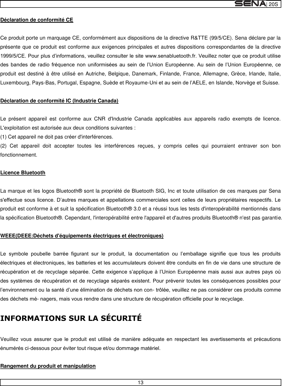  | 20S   13  Déclaration de conformité CE   Ce produit porte un marquage CE, conformément aux dispositions de la directive R&amp;TTE (99/5/CE). Sena déclare par la présente que ce produit est conforme aux exigences principales et autres dispositions correspondantes de la directive                  produit est destiné à être utilisé en Autriche, Belgique, Danemark, Finlande, France, Allemagne, Grèce, Irlande, Italie, Luxembourg, Pays-Bas, Portugal, Espagne, Suède et Royaume-en Islande, Norvège et Suisse.   Déclaration de conformité IC (Industrie Canada)   Le  présent  appareil  est  conforme  aux  CNR  d&apos;Industrie  Canada  applicables  aux  appareils  radio  exempts  de  licence. L&apos;exploitation est autorisée aux deux conditions suivantes : (1) Cet appareil ne doit pas créer d&apos;interférences. (2)  Cet  appareil  doit  accepter  toutes  les  interférences  reçues,  y  compris  celles  qui  pourraient  entraver  son  bon fonctionnement.   Licence Bluetooth   La marque et les logos Bluetooth®  sont la propriété de Bluetooth SIG, Inc et toute utilisation de ces marques par Sena produit est conforme à et suit la spécification Bluetooth®  3.0 et a réussi tous les tests d&apos;interopérabilité mentionnés dans la spécification Bluetooth® . Cependant, l&apos;interopérabilité entre l&apos;appareil et d&apos;autres produits Bluetooth®  n&apos;est pas garantie.   WEEE(DEEE:Déchets d&apos;équipements électriques et électroniques)   Le                 --      Veuillez  vous               -   Rangement du produit et manipulation 