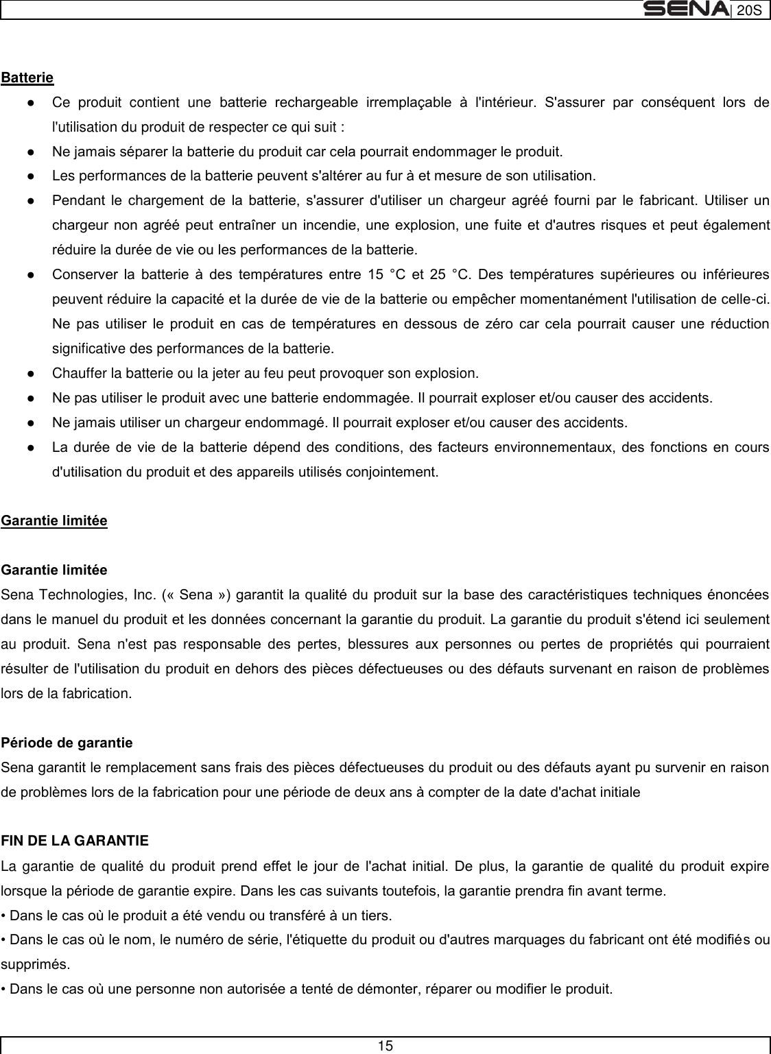  | 20S   15    Batterie    Ce  produit  contient  une           l&apos;utilisation du produit de respecter ce qui suit :        Les performances de la ba                                        -                  significative des performances de la batterie.    Chauffer la batterie ou la jeter au feu peut provoquer son explosion.        s accidents.             Sena Technologies, Incau  produit.  Sena  n&apos;est  pas  respo           lors de la fabrication.       FIN DE LA GARANTIE La gara                        