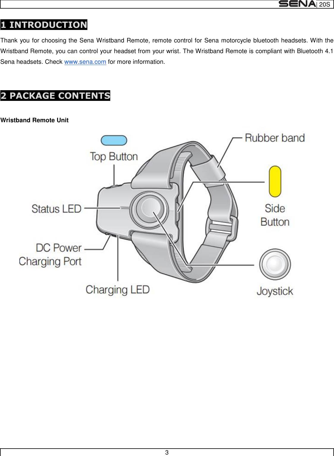  | 20S   3  1 INTRODUCTION  Thank you for choosing the Sena Wristband Remote, remote control for Sena motorcycle bluetooth headsets. With the Wristband Remote, you can control your headset from your wrist. The Wristband Remote is compliant with Bluetooth 4.1 Sena headsets. Check www.sena.com for more information.   2 PACKAGE CONTENTS  Wristband Remote Unit              