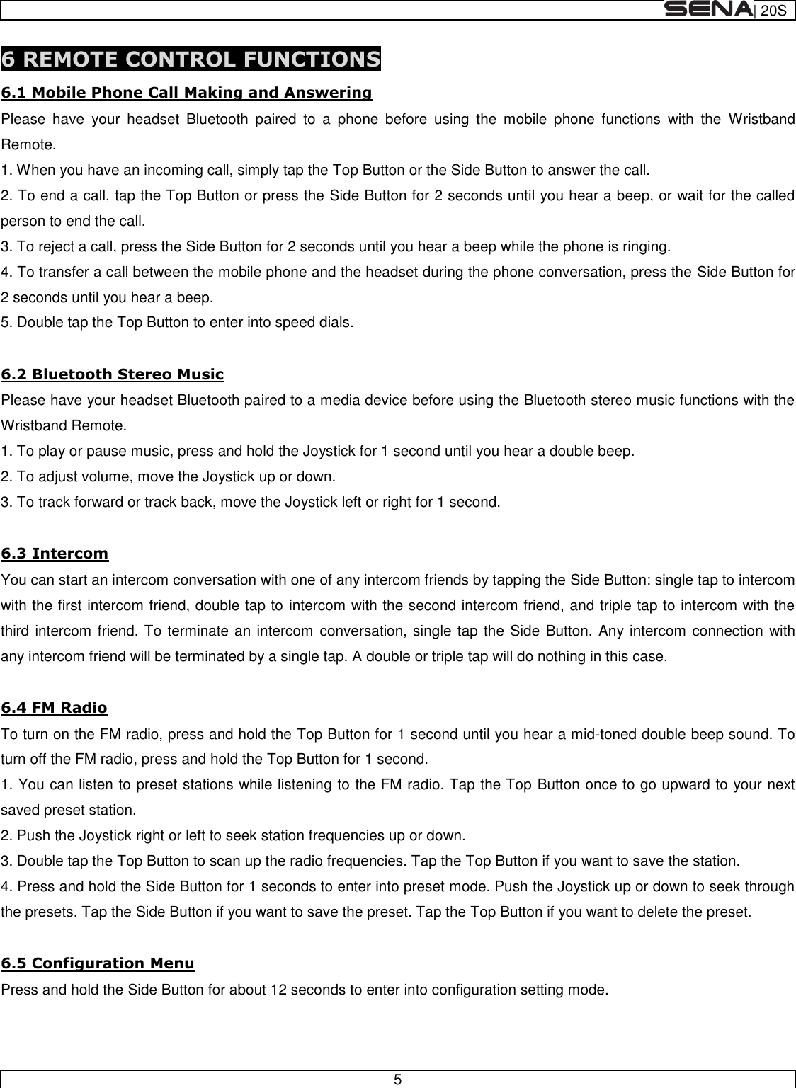  | 20S   5  6 REMOTE CONTROL FUNCTIONS 6.1 Mobile Phone Call Making and Answering Please  have  your  headset  Bluetooth  paired  to  a  phone  before  using  the  mobile  phone  functions  with  the  Wristband Remote. 1. When you have an incoming call, simply tap the Top Button or the Side Button to answer the call. 2. To end a call, tap the Top Button or press the Side Button for 2 seconds until you hear a beep, or wait for the called person to end the call. 3. To reject a call, press the Side Button for 2 seconds until you hear a beep while the phone is ringing. 4. To transfer a call between the mobile phone and the headset during the phone conversation, press the Side Button for 2 seconds until you hear a beep. 5. Double tap the Top Button to enter into speed dials.  6.2 Bluetooth Stereo Music Please have your headset Bluetooth paired to a media device before using the Bluetooth stereo music functions with the Wristband Remote. 1. To play or pause music, press and hold the Joystick for 1 second until you hear a double beep. 2. To adjust volume, move the Joystick up or down. 3. To track forward or track back, move the Joystick left or right for 1 second.  6.3 Intercom You can start an intercom conversation with one of any intercom friends by tapping the Side Button: single tap to intercom with the first intercom friend, double tap to intercom with the second intercom friend, and triple tap to intercom with the third intercom friend. To terminate an intercom  conversation, single tap the Side Button. Any intercom connection with any intercom friend will be terminated by a single tap. A double or triple tap will do nothing in this case.  6.4 FM Radio To turn on the FM radio, press and hold the Top Button for 1 second until you hear a mid-toned double beep sound. To turn off the FM radio, press and hold the Top Button for 1 second. 1. You can listen to preset stations while listening to the FM radio. Tap the Top Button once to go upward to your next saved preset station. 2. Push the Joystick right or left to seek station frequencies up or down. 3. Double tap the Top Button to scan up the radio frequencies. Tap the Top Button if you want to save the station. 4. Press and hold the Side Button for 1 seconds to enter into preset mode. Push the Joystick up or down to seek through the presets. Tap the Side Button if you want to save the preset. Tap the Top Button if you want to delete the preset.  6.5 Configuration Menu Press and hold the Side Button for about 12 seconds to enter into configuration setting mode.   