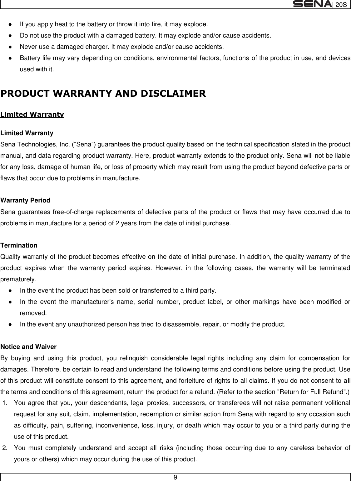  | 20S   9    If you apply heat to the battery or throw it into fire, it may explode.   Do not use the product with a damaged battery. It may explode and/or cause accidents.   Never use a damaged charger. It may explode and/or cause accidents.   Battery life may vary depending on conditions, environmental factors, functions of the product in use, and devices used with it.  PRODUCT WARRANTY AND DISCLAIMER  Limited Warranty  Limited Warranty manual, and data regarding product warranty. Here, product warranty extends to the product only. Sena will not be liable for any loss, damage of human life, or loss of property which may result from using the product beyond defective parts or flaws that occur due to problems in manufacture.  Warranty Period Sena guarantees free-of-charge replacements of defective parts of the product or flaws that may have occurred due to problems in manufacture for a period of 2 years from the date of initial purchase.   Termination Quality warranty of the product becomes effective on the date of initial purchase. In addition, the quality warranty of the product  expires  when  the  warranty  period  expires.  However,  in  the  following  cases,  the  warranty  will  be  terminated prematurely.   In the event the product has been sold or transferred to a third party.   In  the  event  the  manufacturer&apos;s  name,  serial  number,  product  label,  or  other  markings  have  been  modified  or removed.    In the event any unauthorized person has tried to disassemble, repair, or modify the product.   Notice and Waiver By  buying  and  using  this  product,  you  relinquish  considerable  legal  rights  including  any  claim  for  compensation  for damages. Therefore, be certain to read and understand the following terms and conditions before using the product. Use of this product will constitute consent to this agreement, and forfeiture of rights to all claims. If you do not consent to all the terms and conditions of this agreement, return the product for a refund. (Refer to the section &quot;Return for Full Refund&quot;.) 1.  You agree that you, your descendants, legal proxies, successors, or transferees will not raise permanent volitional request for any suit, claim, implementation, redemption or similar action from Sena with regard to any occasion such as difficulty, pain, suffering, inconvenience, loss, injury, or death which may occur to you or a third party during the use of this product. 2.  You  must  completely  understand  and accept  all  risks (including  those  occurring due  to  any  careless  behavior  of yours or others) which may occur during the use of this product. 