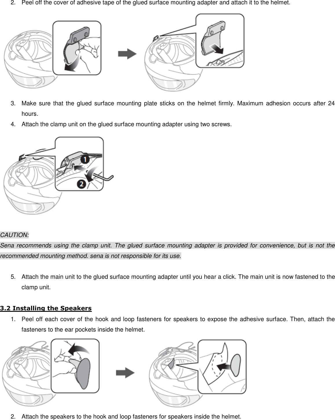 2.  Peel off the cover of adhesive tape of the glued surface mounting adapter and attach it to the helmet.  3.  Make  sure  that  the  glued  surface mounting  plate  sticks on  the  helmet  firmly.  Maximum  adhesion  occurs  after  24 hours. 4.  Attach the clamp unit on the glued surface mounting adapter using two screws.   CAUTION: Sena recommends  using  the clamp unit.  The  glued surface  mounting  adapter is provided for convenience, but  is  not the recommended mounting method. sena is not responsible for its use.  5.  Attach the main unit to the glued surface mounting adapter until you hear a click. The main unit is now fastened to the clamp unit.  3.2 Installing the Speakers 1.  Peel off each cover of the hook and loop fasteners for speakers to expose the adhesive surface. Then, attach the fasteners to the ear pockets inside the helmet.  2.  Attach the speakers to the hook and loop fasteners for speakers inside the helmet. 