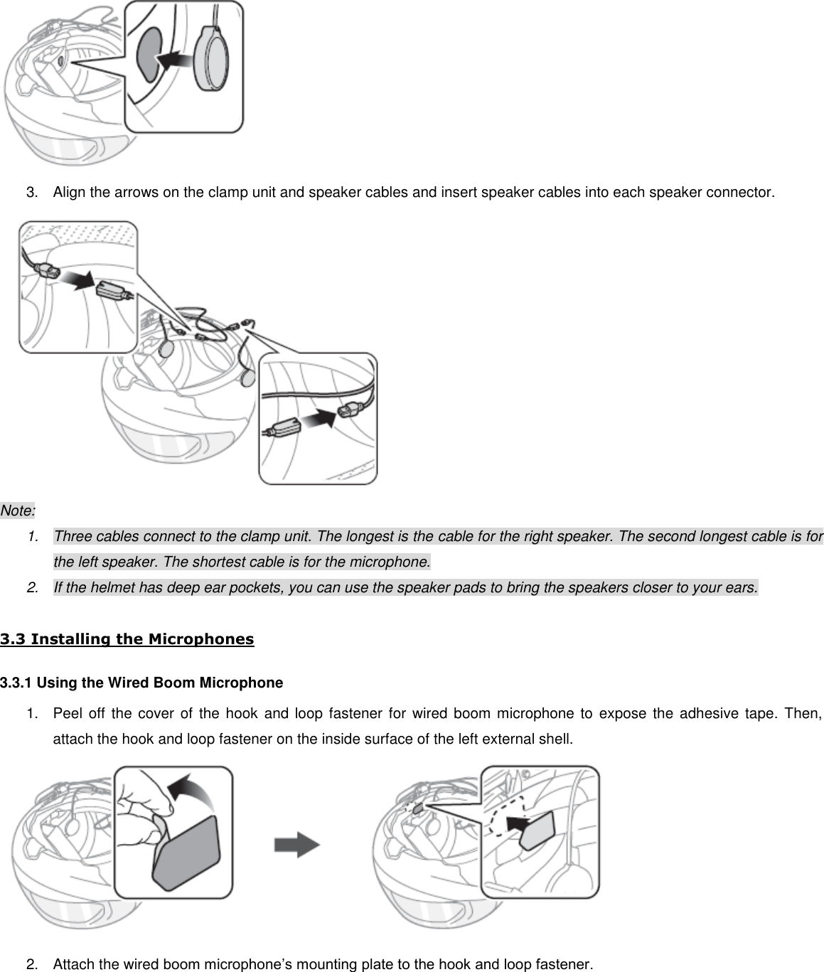  3.  Align the arrows on the clamp unit and speaker cables and insert speaker cables into each speaker connector.  Note: 1.  Three cables connect to the clamp unit. The longest is the cable for the right speaker. The second longest cable is for the left speaker. The shortest cable is for the microphone. 2.  If the helmet has deep ear pockets, you can use the speaker pads to bring the speakers closer to your ears.  3.3 Installing the Microphones 3.3.1 Using the Wired Boom Microphone 1.  Peel off  the  cover  of  the  hook  and loop fastener  for wired boom microphone to expose the  adhesive tape.  Then, attach the hook and loop fastener on the inside surface of the left external shell.  2.  Attach the wired boom microphone’s mounting plate to the hook and loop fastener. 