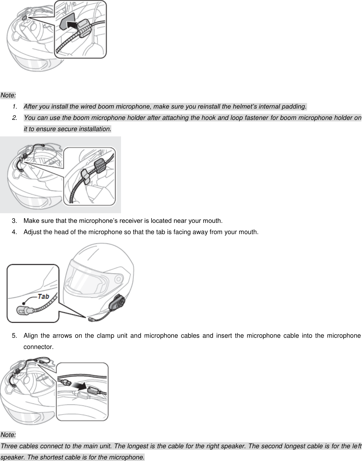   Note: 1. After you install the wired boom microphone, make sure you reinstall the helmet’s internal padding. 2.  You can use the boom microphone holder after attaching the hook and loop fastener for boom microphone holder on it to ensure secure installation.  3. Make sure that the microphone’s receiver is located near your mouth. 4.  Adjust the head of the microphone so that the tab is facing away from your mouth.  5.  Align  the  arrows  on  the clamp  unit and  microphone  cables  and  insert  the microphone  cable  into  the microphone connector.  Note: Three cables connect to the main unit. The longest is the cable for the right speaker. The second longest cable is for the left speaker. The shortest cable is for the microphone.  