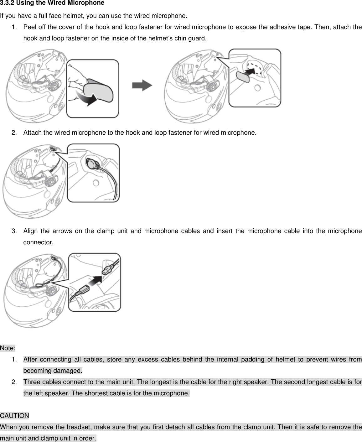 3.3.2 Using the Wired Microphone If you have a full face helmet, you can use the wired microphone. 1.  Peel off the cover of the hook and loop fastener for wired microphone to expose the adhesive tape. Then, attach the hook and loop fastener on the inside of the helmet’s chin guard.  2.  Attach the wired microphone to the hook and loop fastener for wired microphone.  3.  Align  the  arrows  on  the clamp  unit and  microphone  cables  and  insert  the microphone  cable  into  the microphone connector.   Note: 1.  After  connecting  all  cables,  store  any  excess  cables  behind  the  internal  padding  of  helmet  to  prevent  wires  from becoming damaged. 2.  Three cables connect to the main unit. The longest is the cable for the right speaker. The second longest cable is for the left speaker. The shortest cable is for the microphone.  CAUTION When you remove the headset, make sure that you first detach all cables from the clamp unit. Then it is safe to remove the main unit and clamp unit in order.    