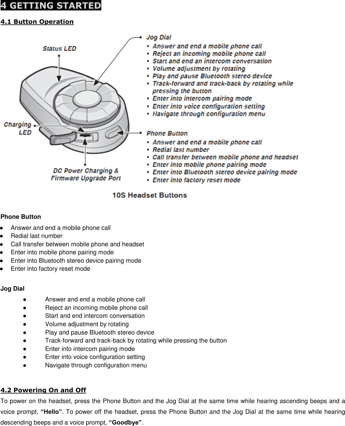  4 GETTING STARTED  4.1 Button Operation  Phone Button ●  Answer and end a mobile phone call ●  Redial last number ●  Call transfer between mobile phone and headset ●  Enter into mobile phone pairing mode ●  Enter into Bluetooth stereo device pairing mode ●  Enter into factory reset mode  Jog Dial  ●  Answer and end a mobile phone call ●  Reject an incoming mobile phone call ●  Start and end intercom conversation ●  Volume adjustment by rotating ●  Play and pause Bluetooth stereo device ●  Track-forward and track-back by rotating while pressing the button ●  Enter into intercom pairing mode ●  Enter into voice configuration setting ●  Navigate through configuration menu   4.2 Powering On and Off To power on the headset, press the Phone Button and the Jog Dial at the same time while hearing ascending beeps and a voice prompt, “Hello”. To power off the headset, press the Phone Button and the Jog Dial at the same time while hearing descending beeps and a voice prompt, “Goodbye”.  