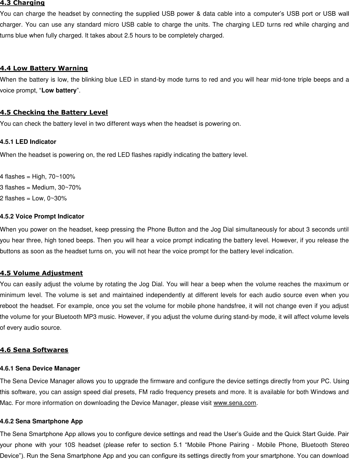 4.3 Charging You can charge the headset by connecting the supplied USB power &amp; data cable into a  computer’s USB port or USB wall charger. You can use any standard micro USB cable to charge the units. The charging LED turns red while charging and turns blue when fully charged. It takes about 2.5 hours to be completely charged.   4.4 Low Battery Warning When the battery is low, the blinking blue LED in stand-by mode turns to red and you will hear mid-tone triple beeps and a voice prompt, “Low battery”.  4.5 Checking the Battery Level You can check the battery level in two different ways when the headset is powering on. 4.5.1 LED Indicator When the headset is powering on, the red LED flashes rapidly indicating the battery level.  4 flashes = High, 70~100% 3 flashes = Medium, 30~70% 2 flashes = Low, 0~30%  4.5.2 Voice Prompt Indicator When you power on the headset, keep pressing the Phone Button and the Jog Dial simultaneously for about 3 seconds until you hear three, high toned beeps. Then you will hear a voice prompt indicating the battery level. However, if you release the buttons as soon as the headset turns on, you will not hear the voice prompt for the battery level indication.   4.5 Volume Adjustment You can easily adjust the volume by rotating the Jog Dial. You will hear a beep when the volume reaches the maximum or minimum  level. The volume is set and maintained independently at different levels for each audio source even  when  you reboot the headset. For example, once you set the volume for mobile phone handsfree, it will not change even if you adjust the volume for your Bluetooth MP3 music. However, if you adjust the volume during stand-by mode, it will affect volume levels of every audio source.  4.6 Sena Softwares 4.6.1 Sena Device Manager The Sena Device Manager allows you to upgrade the firmware and configure the device settings directly from your PC. Using this software, you can assign speed dial presets, FM radio frequency presets and more. It is available for both Windows and Mac. For more information on downloading the Device Manager, please visit www.sena.com. 4.6.2 Sena Smartphone App The Sena Smartphone App allows you to configure device settings and read the User’s Guide and the Quick Start Guide. Pair your  phone  with  your  10S  headset  (please  refer  to  section  5.1  “Mobile  Phone  Pairing  -  Mobile  Phone,  Bluetooth  Stereo Device”). Run the Sena Smartphone App and you can configure its settings directly from your smartphone. You can download 
