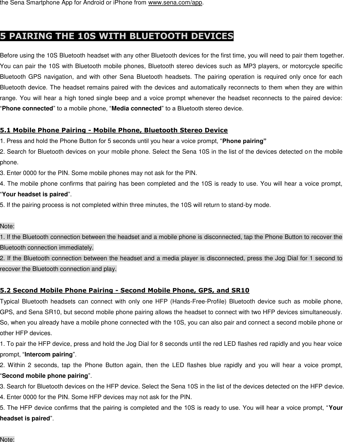 the Sena Smartphone App for Android or iPhone from www.sena.com/app.   5 PAIRING THE 10S WITH BLUETOOTH DEVICES  Before using the 10S Bluetooth headset with any other Bluetooth devices for the first time, you will need to pair them together. You can pair the 10S with Bluetooth mobile phones, Bluetooth stereo devices such as MP3 players, or motorcycle specific Bluetooth GPS  navigation,  and  with other  Sena Bluetooth  headsets.  The pairing operation  is  required only  once for each Bluetooth device. The headset remains paired with the devices and automatically reconnects to them when they are within range. You will hear a high toned single beep and a voice prompt whenever the headset reconnects to the paired device: “Phone connected” to a mobile phone, “Media connected” to a Bluetooth stereo device.  5.1 Mobile Phone Pairing - Mobile Phone, Bluetooth Stereo Device 1. Press and hold the Phone Button for 5 seconds until you hear a voice prompt, “Phone pairing” 2. Search for Bluetooth devices on your mobile phone. Select the Sena 10S in the list of the devices detected on the mobile phone. 3. Enter 0000 for the PIN. Some mobile phones may not ask for the PIN. 4. The mobile phone confirms that pairing has been completed and the 10S is ready to use. You will hear a voice prompt, “Your headset is paired”. 5. If the pairing process is not completed within three minutes, the 10S will return to stand-by mode.  Note: 1. If the Bluetooth connection between the headset and a mobile phone is disconnected, tap the Phone Button to recover the Bluetooth connection immediately. 2. If the Bluetooth connection between the headset and a media player is disconnected, press the Jog Dial for 1 second to recover the Bluetooth connection and play.  5.2 Second Mobile Phone Pairing - Second Mobile Phone, GPS, and SR10 Typical Bluetooth  headsets  can connect  with only one HFP (Hands-Free-Profile)  Bluetooth  device such  as mobile phone, GPS, and Sena SR10, but second mobile phone pairing allows the headset to connect with two HFP devices simultaneously. So, when you already have a mobile phone connected with the 10S, you can also pair and connect a second mobile phone or other HFP devices.  1. To pair the HFP device, press and hold the Jog Dial for 8 seconds until the red LED flashes red rapidly and you hear voice prompt, “Intercom pairing”. 2.  Within  2  seconds,  tap  the  Phone  Button  again,  then  the  LED  flashes  blue  rapidly  and  you  will  hear  a  voice  prompt, “Second mobile phone pairing”. 3. Search for Bluetooth devices on the HFP device. Select the Sena 10S in the list of the devices detected on the HFP device.  4. Enter 0000 for the PIN. Some HFP devices may not ask for the PIN. 5. The HFP device confirms that the pairing is completed and the 10S is ready to use. You will hear a voice prompt, “Your headset is paired”.  Note: 