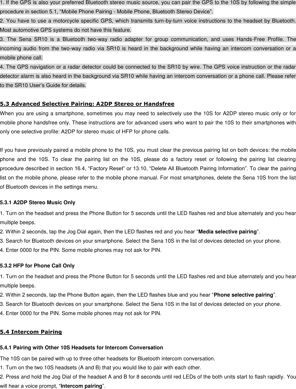 1. If the GPS is also your preferred Bluetooth stereo music source, you can pair the GPS to the 10S by following the simple procedure in section 5.1, “Mobile Phone Pairing - Mobile Phone, Bluetooth Stereo Device”. 2. You have to use a motorcycle specific GPS, which transmits turn-by-turn voice instructions to the headset by Bluetooth. Most automotive GPS systems do not have this feature. 3.  The  Sena  SR10  is  a  Bluetooth  two-way  radio  adapter  for  group  communication,  and  uses  Hands-Free  Profile.  The incoming audio from  the  two-way radio  via  SR10  is  heard  in  the background  while having  an  intercom conversation  or a mobile phone call. 4. The GPS navigation or a radar detector could be connected to the SR10 by wire. The GPS voice instruction or the radar detector alarm is also heard in the background via SR10 while having an intercom conversation or a phone call. Please refer to the SR10 User’s Guide for details.   5.3 Advanced Selective Pairing: A2DP Stereo or Handsfree When you are using a smartphone, sometimes you may need to selectively use the 10S for A2DP stereo music only or for mobile phone handsfree only. These instructions are for advanced users who want to pair the 10S to their smartphones with only one selective profile: A2DP for stereo music of HFP for phone calls.  If you have previously paired a mobile phone to the 10S, you must clear the previous pairing list on both devices: the mobile phone  and  the  10S.  To  clear  the  pairing  list  on  the  10S,  please  do  a  factory  reset  or  following  the  pairing  list  clearing procedure described in section 16.4, “Factory Reset” or 13.10, “Delete All Bluetooth Pairing Information”. To clear the pairing list on the mobile phone, please refer to the mobile phone manual. For most smartphones, delete the Sena 10S from the list of Bluetooth devices in the settings menu. 5.3.1 A2DP Stereo Music Only 1. Turn on the headset and press the Phone Button for 5 seconds until the LED flashes red and blue alternately and you hear multiple beeps. 2. Within 2 seconds, tap the Jog Dial again, then the LED flashes red and you hear “Media selective pairing”. 3. Search for Bluetooth devices on your smartphone. Select the Sena 10S in the list of devices detected on your phone. 4. Enter 0000 for the PIN. Some mobile phones may not ask for PIN. 5.3.2 HFP for Phone Call Only 1. Turn on the headset and press the Phone Button for 5 seconds until the LED flashes red and blue alternately and you hear multiple beeps. 2. Within 2 seconds, tap the Phone Button again, then the LED flashes blue and you hear “Phone selective pairing”. 3. Search for Bluetooth devices on your smartphone. Select the Sena 10S in the list of devices detected on your phone. 4. Enter 0000 for the PIN. Some mobile phones may not ask for PIN.  5.4 Intercom Pairing 5.4.1 Pairing with Other 10S Headsets for Intercom Conversation The 10S can be paired with up to three other headsets for Bluetooth intercom conversation.  1. Turn on the two 10S headsets (A and B) that you would like to pair with each other. 2. Press and hold the Jog Dial of the headset A and B for 8 seconds until red LEDs of the both units start to flash rapidly. You will hear a voice prompt, “Intercom pairing”. 