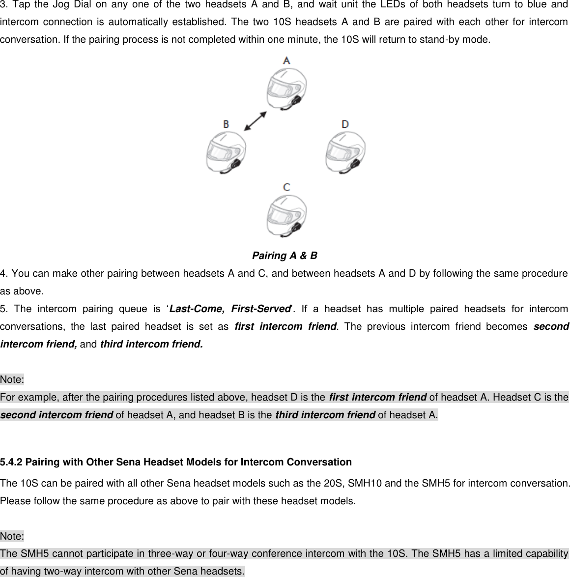 3. Tap the Jog  Dial on any  one  of the two  headsets A and B, and  wait unit the  LEDs  of both headsets  turn to blue  and intercom connection is automatically established. The two 10S headsets A and B are paired with each other for intercom conversation. If the pairing process is not completed within one minute, the 10S will return to stand-by mode.  Pairing A &amp; B  4. You can make other pairing between headsets A and C, and between headsets A and D by following the same procedure as above. 5.  The  intercom  pairing  queue  is  ‘Last-Come,  First-Served’.  If  a  headset  has  multiple  paired  headsets  for  intercom conversations,  the  last  paired  headset  is  set  as  first  intercom  friend.  The  previous  intercom  friend  becomes  second intercom friend, and third intercom friend.  Note: For example, after the pairing procedures listed above, headset D is the first intercom friend of headset A. Headset C is the second intercom friend of headset A, and headset B is the third intercom friend of headset A.  5.4.2 Pairing with Other Sena Headset Models for Intercom Conversation The 10S can be paired with all other Sena headset models such as the 20S, SMH10 and the SMH5 for intercom conversation. Please follow the same procedure as above to pair with these headset models.  Note: The SMH5 cannot participate in three-way or four-way conference intercom with the 10S. The SMH5 has a limited capability of having two-way intercom with other Sena headsets.     