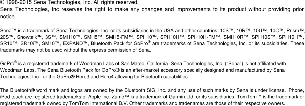  ©  1998-2015 Sena Technologies, Inc. All rights reserved. Sena  Technologies,  Inc  reserves  the  right  to  make any changes  and  improvements  to  its  product  without  providing  prior notice.  Sena™ is a trademark of Sena Technologies, Inc. or its subsidiaries in the USA and other countries. 10S™, 10R™, 10U™, 10C™, Prism™,  20S™, Snowtalk™, 3S™, SMH10™, SMH5™, SMH5-FM™, SPH10™, SPH10H™, SPH10H-FM™, SMH10R™, SPH10S™, SPH10H™, SR10™, SR10i™, SM10™, EXPAND™, Bluetooth Pack for GoPro® are trademarks of Sena Technologies, Inc. or its subsidiaries. These trademarks may not be used without the express permission of Sena.  GoPro® is a registered trademark of Woodman Labs of San Mateo, California. Sena Technologies, Inc. (“Sena”) is not affiliated with Woodman Labs. The Sena Bluetooth Pack for GoPro®  is an after-market accessory specially designed and manufactured by Sena Technologies, Inc. for the GoPro®  Hero3 and Hero4 allowing for Bluetooth capabilities.  The Bluetooth®  word mark and logos are owned by the Bluetooth SIG, Inc. and any use of such marks by Sena is under license. iPhone, iPod touch are registered trademarks of Apple Inc. Zumo™ is a trademark of Garmin Ltd. or its subsidiaries. TomTom™ is the trademark or registered trademark owned by TomTom International B.V. Other trademarks and tradenames are those of their respective owners.      