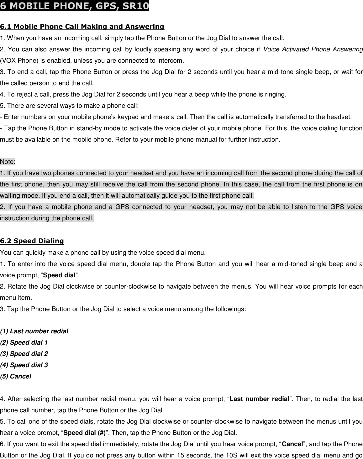  6 MOBILE PHONE, GPS, SR10  6.1 Mobile Phone Call Making and Answering 1. When you have an incoming call, simply tap the Phone Button or the Jog Dial to answer the call. 2. You can also answer the incoming call by loudly speaking any word of your choice if  Voice Activated Phone Answering (VOX Phone) is enabled, unless you are connected to intercom. 3. To end a call, tap the Phone Button or press the Jog Dial for 2 seconds until you hear a mid-tone single beep, or wait for the called person to end the call. 4. To reject a call, press the Jog Dial for 2 seconds until you hear a beep while the phone is ringing. 5. There are several ways to make a phone call: - Enter numbers on your mobile phone’s keypad and make a call. Then the call is automatically transferred to the headset. - Tap the Phone Button in stand-by mode to activate the voice dialer of your mobile phone. For this, the voice dialing function must be available on the mobile phone. Refer to your mobile phone manual for further instruction.  Note: 1. If you have two phones connected to your headset and you have an incoming call from the second phone during the call of the first phone, then you may still receive the call from the second phone. In this case, the call from the first phone is on waiting mode. If you end a call, then it will automatically guide you to the first phone call. 2.  If  you  have  a  mobile  phone  and  a  GPS  connected  to  your  headset,  you  may  not  be  able  to  listen  to  the  GPS  voice instruction during the phone call.  6.2 Speed Dialing You can quickly make a phone call by using the voice speed dial menu. 1. To enter into the voice speed dial menu, double tap the Phone Button and you will hear a mid-toned single beep and a voice prompt, “Speed dial”. 2. Rotate the Jog Dial clockwise or counter-clockwise to navigate between the menus. You will hear voice prompts for each menu item. 3. Tap the Phone Button or the Jog Dial to select a voice menu among the followings:  (1) Last number redial (2) Speed dial 1 (3) Speed dial 2 (4) Speed dial 3 (5) Cancel  4. After selecting the last number redial menu, you will hear a voice prompt, “Last number redial”. Then, to redial the last phone call number, tap the Phone Button or the Jog Dial. 5. To call one of the speed dials, rotate the Jog Dial clockwise or counter-clockwise to navigate between the menus until you hear a voice prompt, “Speed dial (#)”. Then, tap the Phone Button or the Jog Dial. 6. If you want to exit the speed dial immediately, rotate the Jog Dial until you hear voice prompt, “Cancel”, and tap the Phone Button or the Jog Dial. If you do not press any button within 15 seconds, the 10S will exit the voice speed dial menu and go 