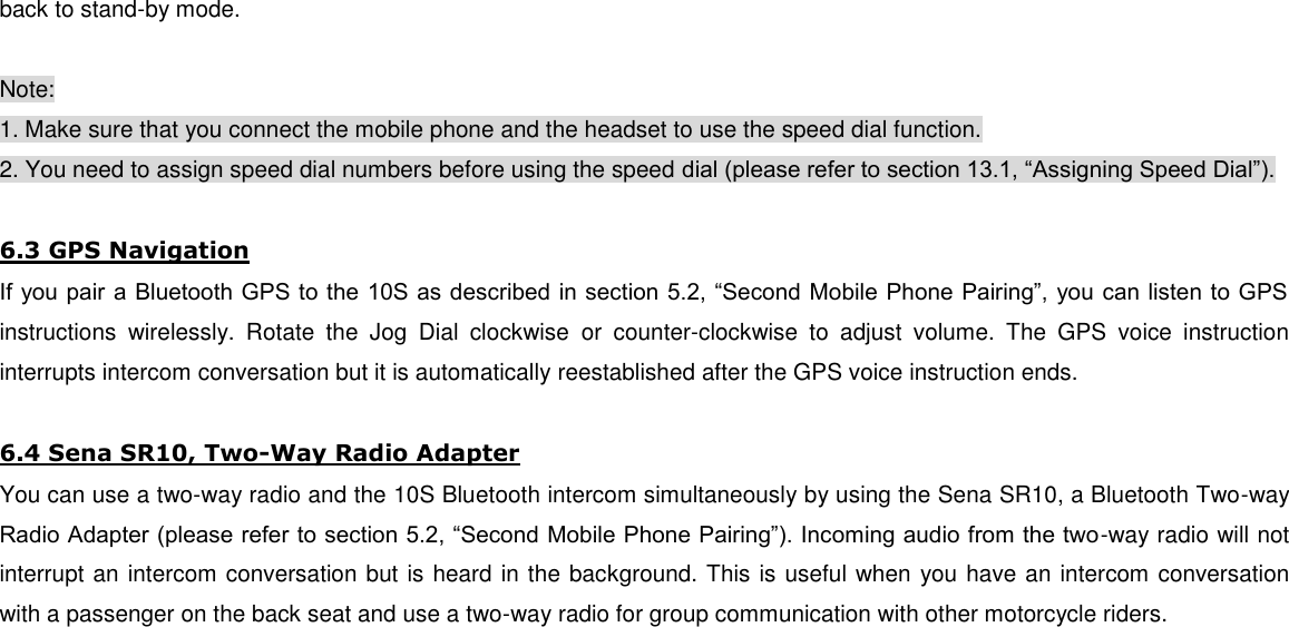 back to stand-by mode.  Note: 1. Make sure that you connect the mobile phone and the headset to use the speed dial function. 2. You need to assign speed dial numbers before using the speed dial (please refer to section 13.1, “Assigning Speed Dial”).  6.3 GPS Navigation If you pair a Bluetooth GPS to the 10S as described in section 5.2, “Second Mobile Phone Pairing”, you can listen to GPS instructions  wirelessly.  Rotate  the  Jog  Dial  clockwise  or  counter-clockwise  to  adjust  volume.  The  GPS  voice  instruction interrupts intercom conversation but it is automatically reestablished after the GPS voice instruction ends.  6.4 Sena SR10, Two-Way Radio Adapter You can use a two-way radio and the 10S Bluetooth intercom simultaneously by using the Sena SR10, a Bluetooth Two-way Radio Adapter (please refer to section 5.2, “Second Mobile Phone Pairing”). Incoming audio from the two-way radio will not interrupt an intercom conversation but is heard in the background. This is useful when you have an intercom conversation with a passenger on the back seat and use a two-way radio for group communication with other motorcycle riders.         