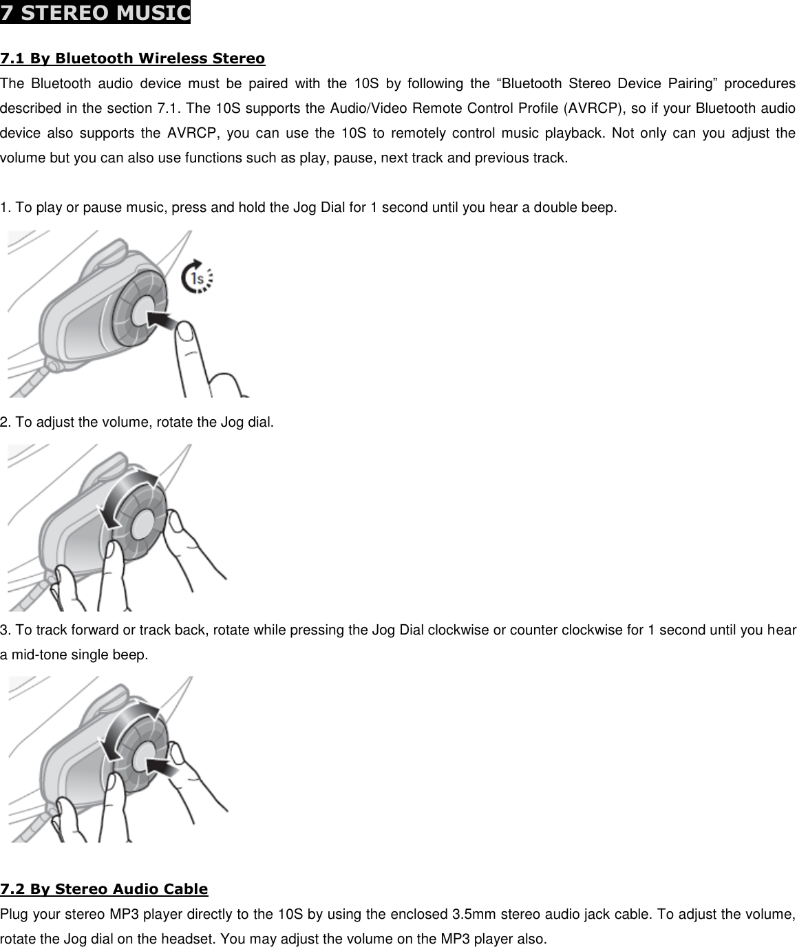  7 STEREO MUSIC  7.1 By Bluetooth Wireless Stereo The  Bluetooth  audio  device  must  be  paired  with  the  10S  by  following  the  “Bluetooth  Stereo  Device  Pairing”  procedures described in the section 7.1. The 10S supports the Audio/Video Remote Control Profile (AVRCP), so if your Bluetooth audio device  also  supports  the  AVRCP,  you can  use  the  10S  to  remotely control music  playback.  Not  only can  you  adjust  the volume but you can also use functions such as play, pause, next track and previous track.  1. To play or pause music, press and hold the Jog Dial for 1 second until you hear a double beep.  2. To adjust the volume, rotate the Jog dial.  3. To track forward or track back, rotate while pressing the Jog Dial clockwise or counter clockwise for 1 second until you hear a mid-tone single beep.   7.2 By Stereo Audio Cable Plug your stereo MP3 player directly to the 10S by using the enclosed 3.5mm stereo audio jack cable. To adjust the volume, rotate the Jog dial on the headset. You may adjust the volume on the MP3 player also. 