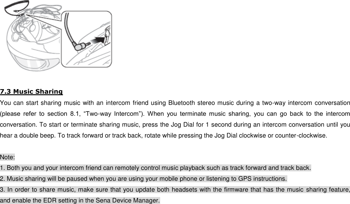   7.3 Music Sharing You can start sharing music with an intercom friend using Bluetooth stereo music during a two-way intercom conversation (please  refer  to  section  8.1,  “Two-way  Intercom”).  When  you  terminate  music  sharing,  you  can  go  back  to  the  intercom conversation. To start or terminate sharing music, press the Jog Dial for 1 second during an intercom conversation until you hear a double beep. To track forward or track back, rotate while pressing the Jog Dial clockwise or counter-clockwise.  Note: 1. Both you and your intercom friend can remotely control music playback such as track forward and track back. 2. Music sharing will be paused when you are using your mobile phone or listening to GPS instructions. 3. In order to share music, make sure that you update both headsets with the firmware that has the music sharing feature, and enable the EDR setting in the Sena Device Manager.      