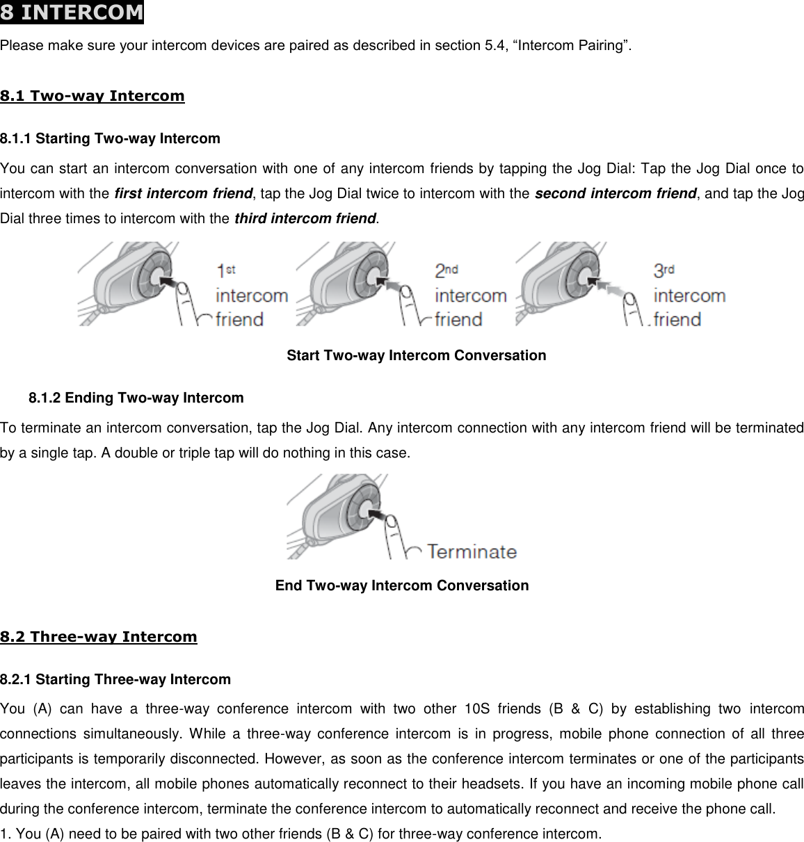  8 INTERCOM Please make sure your intercom devices are paired as described in section 5.4, “Intercom Pairing”.  8.1 Two-way Intercom 8.1.1 Starting Two-way Intercom You can start an intercom conversation with one of any intercom friends by tapping the Jog Dial: Tap the Jog Dial once to intercom with the first intercom friend, tap the Jog Dial twice to intercom with the second intercom friend, and tap the Jog Dial three times to intercom with the third intercom friend.  Start Two-way Intercom Conversation 8.1.2 Ending Two-way Intercom To terminate an intercom conversation, tap the Jog Dial. Any intercom connection with any intercom friend will be terminated by a single tap. A double or triple tap will do nothing in this case.  End Two-way Intercom Conversation  8.2 Three-way Intercom 8.2.1 Starting Three-way Intercom You  (A)  can  have  a  three-way  conference  intercom  with  two  other  10S  friends  (B  &amp;  C)  by  establishing  two  intercom connections  simultaneously.  While  a  three-way  conference  intercom  is  in  progress,  mobile  phone  connection  of  all  three participants is temporarily disconnected. However, as soon as the conference intercom terminates or one of the participants leaves the intercom, all mobile phones automatically reconnect to their headsets. If you have an incoming mobile phone call during the conference intercom, terminate the conference intercom to automatically reconnect and receive the phone call. 1. You (A) need to be paired with two other friends (B &amp; C) for three-way conference intercom. 