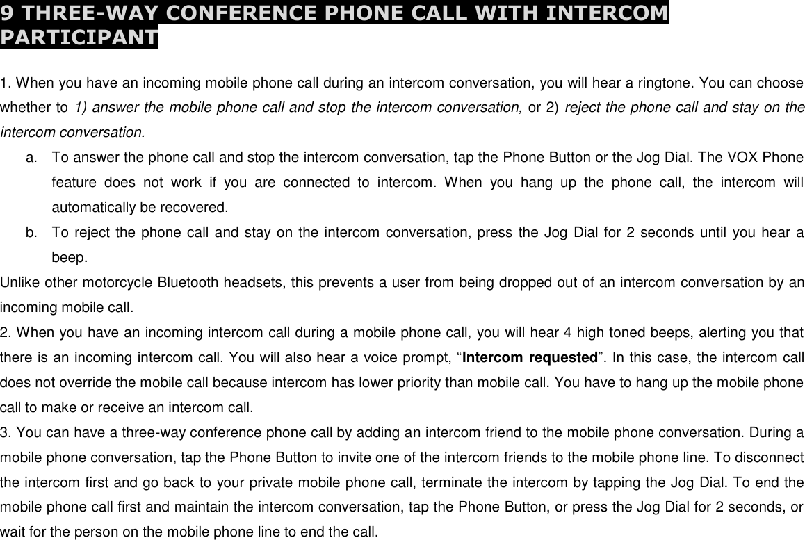  9 THREE-WAY CONFERENCE PHONE CALL WITH INTERCOM PARTICIPANT  1. When you have an incoming mobile phone call during an intercom conversation, you will hear a ringtone. You can choose whether to 1) answer the mobile phone call and stop the intercom conversation, or 2) reject the phone call and stay on the intercom conversation. a.  To answer the phone call and stop the intercom conversation, tap the Phone Button or the Jog Dial. The VOX Phone feature  does  not  work  if  you  are  connected  to  intercom.  When  you  hang  up  the  phone  call,  the  intercom  will automatically be recovered. b.  To reject the phone call and stay on the intercom conversation, press the Jog Dial for 2 seconds until you hear a beep. Unlike other motorcycle Bluetooth headsets, this prevents a user from being dropped out of an intercom conversation by an incoming mobile call. 2. When you have an incoming intercom call during a mobile phone call, you will hear 4 high toned beeps, alerting you that there is an incoming intercom call. You will also hear a voice prompt, “Intercom requested”. In this case, the intercom call does not override the mobile call because intercom has lower priority than mobile call. You have to hang up the mobile phone call to make or receive an intercom call. 3. You can have a three-way conference phone call by adding an intercom friend to the mobile phone conversation. During a mobile phone conversation, tap the Phone Button to invite one of the intercom friends to the mobile phone line. To disconnect the intercom first and go back to your private mobile phone call, terminate the intercom by tapping the Jog Dial. To end the mobile phone call first and maintain the intercom conversation, tap the Phone Button, or press the Jog Dial for 2 seconds, or wait for the person on the mobile phone line to end the call.       