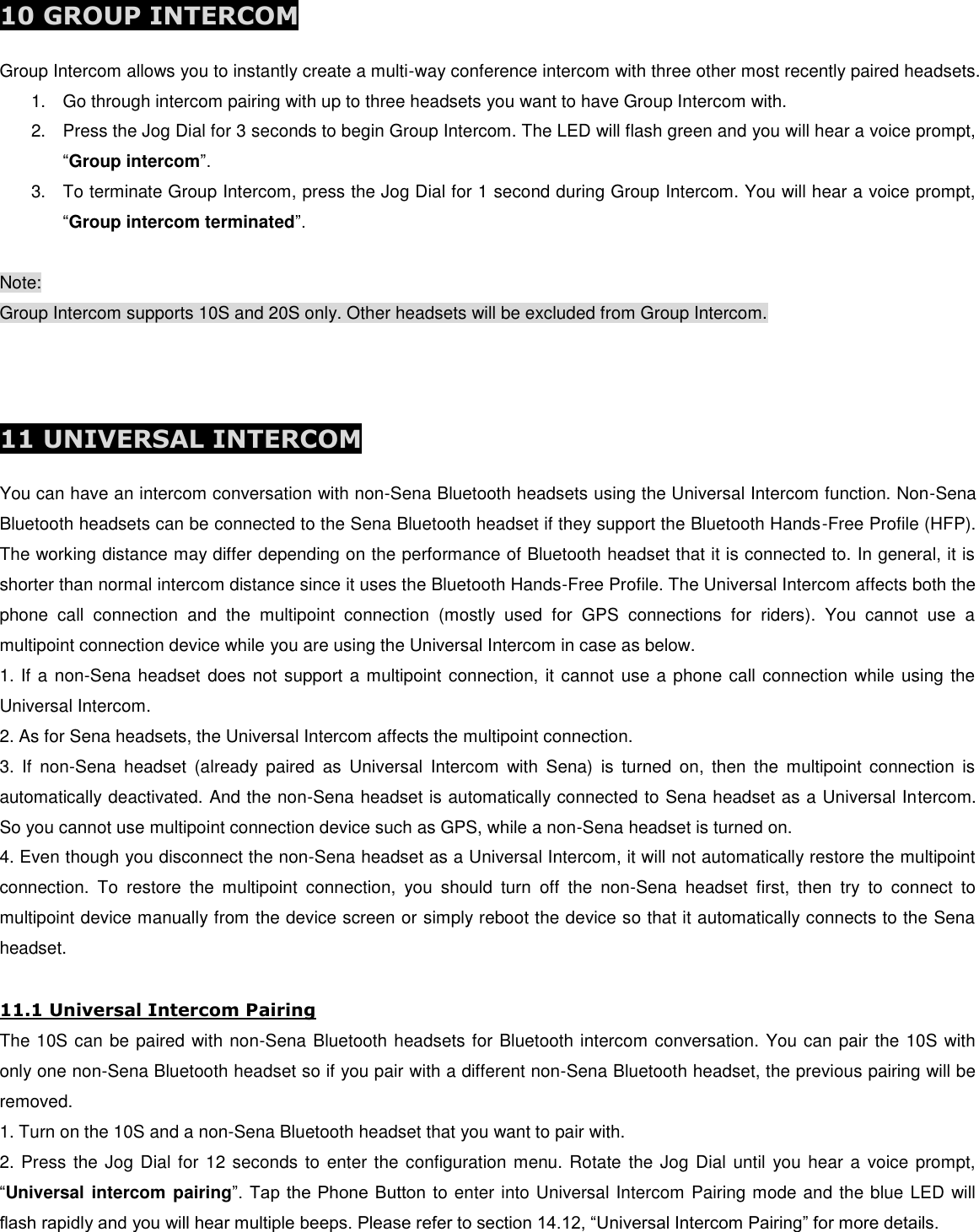  10 GROUP INTERCOM  Group Intercom allows you to instantly create a multi-way conference intercom with three other most recently paired headsets.  1.  Go through intercom pairing with up to three headsets you want to have Group Intercom with. 2.  Press the Jog Dial for 3 seconds to begin Group Intercom. The LED will flash green and you will hear a voice prompt, “Group intercom”.  3.  To terminate Group Intercom, press the Jog Dial for 1 second during Group Intercom. You will hear a voice prompt, “Group intercom terminated”.  Note: Group Intercom supports 10S and 20S only. Other headsets will be excluded from Group Intercom.    11 UNIVERSAL INTERCOM  You can have an intercom conversation with non-Sena Bluetooth headsets using the Universal Intercom function. Non-Sena Bluetooth headsets can be connected to the Sena Bluetooth headset if they support the Bluetooth Hands-Free Profile (HFP). The working distance may differ depending on the performance of Bluetooth headset that it is connected to. In general, it is shorter than normal intercom distance since it uses the Bluetooth Hands-Free Profile. The Universal Intercom affects both the phone  call  connection  and  the  multipoint  connection  (mostly  used  for  GPS  connections  for  riders).  You  cannot  use  a multipoint connection device while you are using the Universal Intercom in case as below. 1. If a non-Sena headset does not support  a multipoint connection, it cannot use a phone call connection while using the Universal Intercom. 2. As for Sena headsets, the Universal Intercom affects the multipoint connection. 3.  If  non-Sena  headset  (already  paired  as  Universal  Intercom  with  Sena)  is  turned  on,  then  the  multipoint  connection  is automatically deactivated. And the non-Sena headset is automatically connected to Sena headset as a Universal Intercom. So you cannot use multipoint connection device such as GPS, while a non-Sena headset is turned on. 4. Even though you disconnect the non-Sena headset as a Universal Intercom, it will not automatically restore the multipoint connection.  To  restore  the  multipoint  connection,  you  should  turn  off  the  non-Sena  headset  first,  then  try  to  connect  to multipoint device manually from the device screen or simply reboot the device so that it automatically connects to the Sena headset.  11.1 Universal Intercom Pairing The 10S can be paired with non-Sena Bluetooth headsets for Bluetooth intercom conversation. You can pair the 10S with only one non-Sena Bluetooth headset so if you pair with a different non-Sena Bluetooth headset, the previous pairing will be removed. 1. Turn on the 10S and a non-Sena Bluetooth headset that you want to pair with. 2. Press the Jog Dial for 12 seconds to enter the configuration menu. Rotate the Jog Dial until you hear a voice prompt, “Universal intercom pairing”. Tap the Phone Button to enter into Universal Intercom Pairing mode and the blue LED will flash rapidly and you will hear multiple beeps. Please refer to section 14.12, “Universal Intercom Pairing” for more details. 