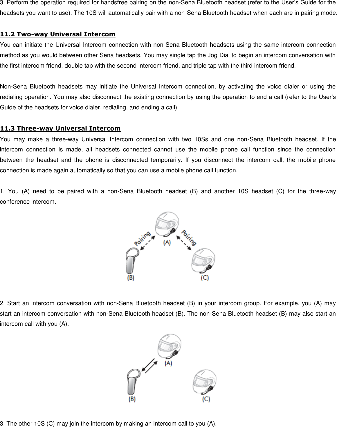 3. Perform the operation required for handsfree pairing on the non-Sena Bluetooth headset (refer to the User’s Guide for the headsets you want to use). The 10S will automatically pair with a non-Sena Bluetooth headset when each are in pairing mode.  11.2 Two-way Universal Intercom You can initiate the Universal Intercom connection with non-Sena Bluetooth headsets using the same intercom connection method as you would between other Sena headsets. You may single tap the Jog Dial to begin an intercom conversation with the first intercom friend, double tap with the second intercom friend, and triple tap with the third intercom friend.  Non-Sena  Bluetooth  headsets  may  initiate  the  Universal  Intercom  connection,  by  activating  the  voice  dialer  or  using  the redialing operation. You may also disconnect the existing connection by using the operation to end a call (refer to the User’s Guide of the headsets for voice dialer, redialing, and ending a call).  11.3 Three-way Universal Intercom You  may  make  a  three-way  Universal  Intercom  connection  with  two  10Ss  and  one  non-Sena  Bluetooth  headset.  If  the intercom  connection  is  made,  all  headsets  connected  cannot  use  the  mobile  phone  call  function  since  the  connection between  the  headset  and  the  phone  is  disconnected  temporarily.  If  you  disconnect  the  intercom  call,  the  mobile  phone connection is made again automatically so that you can use a mobile phone call function.  1.  You  (A)  need  to  be  paired  with  a  non-Sena  Bluetooth  headset  (B)  and  another  10S  headset  (C)  for  the  three-way conference intercom.   2. Start an intercom conversation with non-Sena Bluetooth headset (B) in your intercom group. For example, you (A) may start an intercom conversation with non-Sena Bluetooth headset (B). The non-Sena Bluetooth headset (B) may also start an intercom call with you (A).   3. The other 10S (C) may join the intercom by making an intercom call to you (A). 