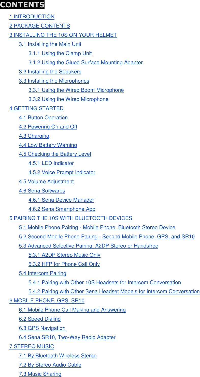 CONTENTS 1 INTRODUCTION 2 PACKAGE CONTENTS 3 INSTALLING THE 10S ON YOUR HELMET 3.1 Installing the Main Unit 3.1.1 Using the Clamp Unit 3.1.2 Using the Glued Surface Mounting Adapter 3.2 Installing the Speakers 3.3 Installing the Microphones 3.3.1 Using the Wired Boom Microphone 3.3.2 Using the Wired Microphone 4 GETTING STARTED 4.1 Button Operation 4.2 Powering On and Off 4.3 Charging 4.4 Low Battery Warning 4.5 Checking the Battery Level 4.5.1 LED Indicator 4.5.2 Voice Prompt Indicator 4.5 Volume Adjustment 4.6 Sena Softwares 4.6.1 Sena Device Manager 4.6.2 Sena Smartphone App 5 PAIRING THE 10S WITH BLUETOOTH DEVICES 5.1 Mobile Phone Pairing - Mobile Phone, Bluetooth Stereo Device 5.2 Second Mobile Phone Pairing - Second Mobile Phone, GPS, and SR10 5.3 Advanced Selective Pairing: A2DP Stereo or Handsfree 5.3.1 A2DP Stereo Music Only 5.3.2 HFP for Phone Call Only 5.4 Intercom Pairing 5.4.1 Pairing with Other 10S Headsets for Intercom Conversation 5.4.2 Pairing with Other Sena Headset Models for Intercom Conversation 6 MOBILE PHONE, GPS, SR10 6.1 Mobile Phone Call Making and Answering 6.2 Speed Dialing 6.3 GPS Navigation 6.4 Sena SR10, Two-Way Radio Adapter 7 STEREO MUSIC 7.1 By Bluetooth Wireless Stereo 7.2 By Stereo Audio Cable 7.3 Music Sharing 