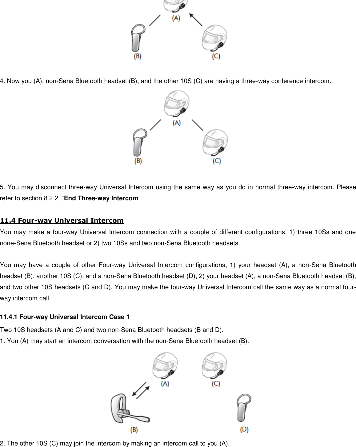   4. Now you (A), non-Sena Bluetooth headset (B), and the other 10S (C) are having a three-way conference intercom.   5. You may disconnect three-way Universal Intercom using the same way as  you do in normal three-way intercom. Please refer to section 8.2.2, “End Three-way Intercom”.  11.4 Four-way Universal Intercom You may make a four-way Universal Intercom connection with a couple of different configurations, 1) three 10Ss and one none-Sena Bluetooth headset or 2) two 10Ss and two non-Sena Bluetooth headsets.  You may have  a  couple of  other  Four-way Universal  Intercom configurations,  1)  your headset  (A),  a  non-Sena  Bluetooth headset (B), another 10S (C), and a non-Sena Bluetooth headset (D), 2) your headset (A), a non-Sena Bluetooth headset (B), and two other 10S headsets (C and D). You may make the four-way Universal Intercom call the same way as a normal four-way intercom call. 11.4.1 Four-way Universal Intercom Case 1 Two 10S headsets (A and C) and two non-Sena Bluetooth headsets (B and D). 1. You (A) may start an intercom conversation with the non-Sena Bluetooth headset (B).  2. The other 10S (C) may join the intercom by making an intercom call to you (A). 