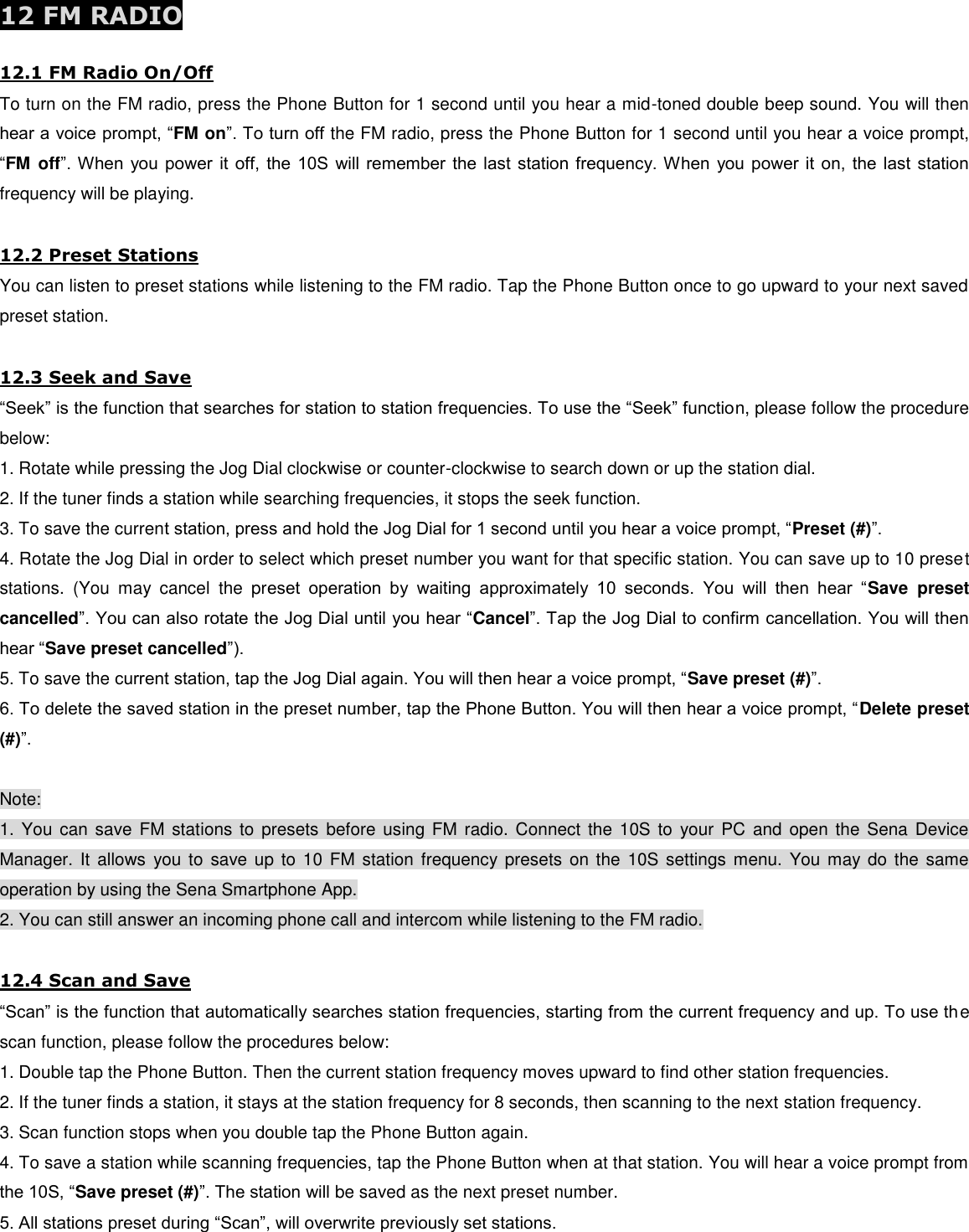  12 FM RADIO  12.1 FM Radio On/Off To turn on the FM radio, press the Phone Button for 1 second until you hear a mid-toned double beep sound. You will then hear a voice prompt, “FM on”. To turn off the FM radio, press the Phone Button for 1 second until you hear a voice prompt, “FM  off”. When you power it off, the 10S will remember the last station  frequency. When you power it on, the last station frequency will be playing.  12.2 Preset Stations You can listen to preset stations while listening to the FM radio. Tap the Phone Button once to go upward to your next saved preset station.  12.3 Seek and Save “Seek” is the function that searches for station to station frequencies. To use the “Seek” function, please follow the procedure below: 1. Rotate while pressing the Jog Dial clockwise or counter-clockwise to search down or up the station dial. 2. If the tuner finds a station while searching frequencies, it stops the seek function. 3. To save the current station, press and hold the Jog Dial for 1 second until you hear a voice prompt, “Preset (#)”. 4. Rotate the Jog Dial in order to select which preset number you want for that specific station. You can save up to 10 preset stations.  (You  may  cancel  the  preset  operation  by  waiting  approximately  10  seconds.  You  will  then  hear  “Save  preset cancelled”. You can also rotate the Jog Dial until you hear “Cancel”. Tap the Jog Dial to confirm cancellation. You will then hear “Save preset cancelled”). 5. To save the current station, tap the Jog Dial again. You will then hear a voice prompt, “Save preset (#)”. 6. To delete the saved station in the preset number, tap the Phone Button. You will then hear a voice prompt, “Delete preset (#)”.  Note: 1. You  can  save FM stations  to  presets  before  using FM radio. Connect  the 10S  to  your  PC  and open  the  Sena Device Manager. It  allows  you to  save up  to  10  FM  station  frequency presets  on the  10S settings  menu.  You may  do the  same operation by using the Sena Smartphone App. 2. You can still answer an incoming phone call and intercom while listening to the FM radio.  12.4 Scan and Save “Scan” is the function that automatically searches station frequencies, starting from the current frequency and up. To use the scan function, please follow the procedures below: 1. Double tap the Phone Button. Then the current station frequency moves upward to find other station frequencies. 2. If the tuner finds a station, it stays at the station frequency for 8 seconds, then scanning to the next station frequency. 3. Scan function stops when you double tap the Phone Button again. 4. To save a station while scanning frequencies, tap the Phone Button when at that station. You will hear a voice prompt from the 10S, “Save preset (#)”. The station will be saved as the next preset number. 5. All stations preset during “Scan”, will overwrite previously set stations. 