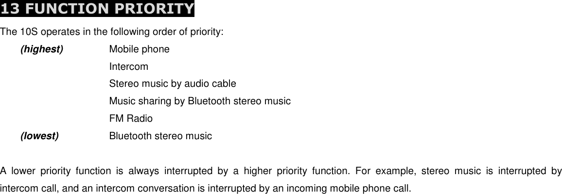  13 FUNCTION PRIORITY The 10S operates in the following order of priority:  (highest)    Mobile phone         Intercom         Stereo music by audio cable         Music sharing by Bluetooth stereo music         FM Radio  (lowest)    Bluetooth stereo music  A  lower  priority  function  is  always  interrupted  by  a  higher  priority  function.  For  example,  stereo  music  is  interrupted  by intercom call, and an intercom conversation is interrupted by an incoming mobile phone call.       