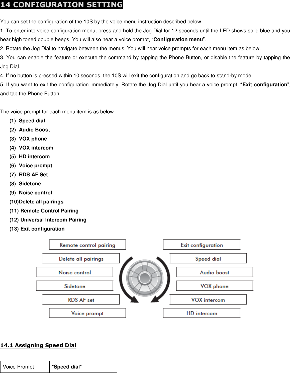  14 CONFIGURATION SETTING  You can set the configuration of the 10S by the voice menu instruction described below. 1. To enter into voice configuration menu, press and hold the Jog Dial for 12 seconds until the LED shows solid blue and you hear high toned double beeps. You will also hear a voice prompt, “Configuration menu”. 2. Rotate the Jog Dial to navigate between the menus. You will hear voice prompts for each menu item as below. 3. You can enable the feature or execute the command by tapping the Phone Button, or disable the feature by tapping the Jog Dial. 4. If no button is pressed within 10 seconds, the 10S will exit the configuration and go back to stand-by mode. 5. If you want to exit the configuration immediately, Rotate the Jog Dial until you hear a voice prompt, “Exit configuration”, and tap the Phone Button.  The voice prompt for each menu item is as below (1)  Speed dial (2)  Audio Boost (3)  VOX phone (4)  VOX intercom (5)  HD intercom (6)  Voice prompt (7)  RDS AF Set (8)  Sidetone (9)  Noise control (10) Delete all pairings (11)  Remote Control Pairing (12)  Universal Intercom Pairing (13)  Exit configuration    14.1 Assigning Speed Dial  Voice Prompt &quot;Speed dial&quot; 