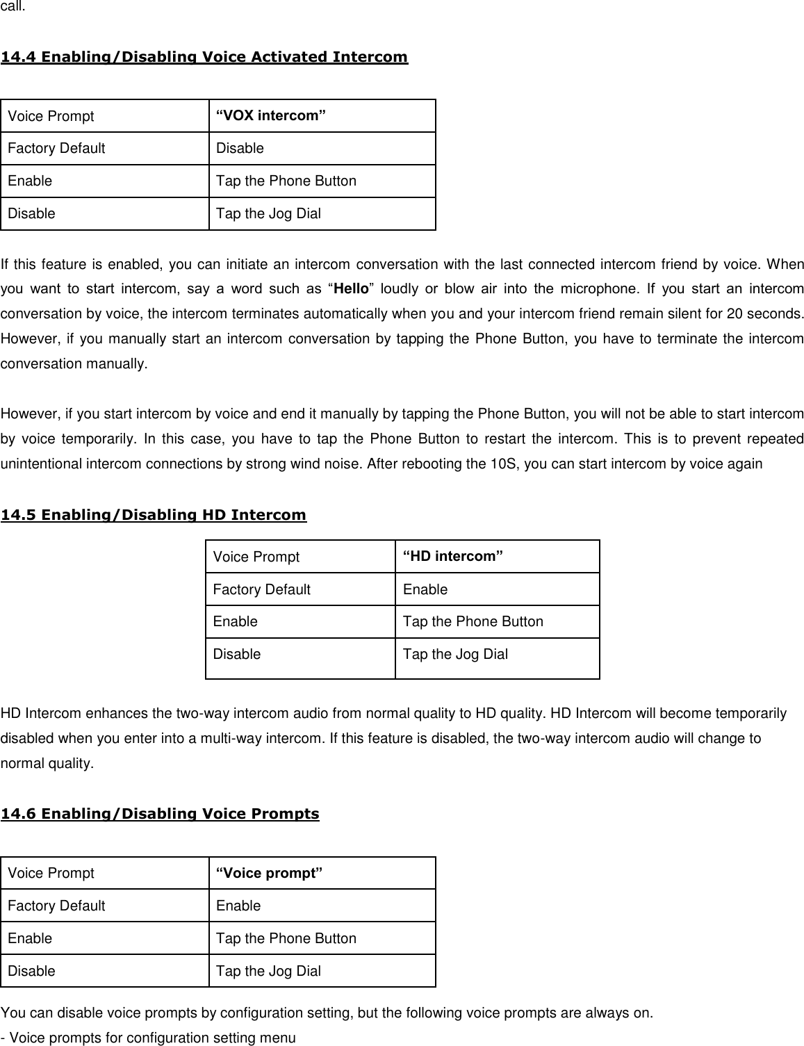 call.  14.4 Enabling/Disabling Voice Activated Intercom  Voice Prompt “VOX intercom” Factory Default Disable Enable Tap the Phone Button Disable Tap the Jog Dial  If this feature is enabled, you can initiate an intercom conversation with the last connected intercom friend by voice. When you  want  to  start  intercom,  say  a  word  such  as  “Hello”  loudly  or  blow  air  into  the  microphone.  If  you  start  an  intercom conversation by voice, the intercom terminates automatically when you and your intercom friend remain silent for 20 seconds. However, if you manually start an intercom conversation by tapping the Phone Button, you have to terminate the intercom conversation manually.  However, if you start intercom by voice and end it manually by tapping the Phone Button, you will not be able to start intercom by  voice  temporarily.  In  this  case,  you have  to  tap  the Phone  Button  to  restart  the  intercom. This  is  to  prevent  repeated unintentional intercom connections by strong wind noise. After rebooting the 10S, you can start intercom by voice again  14.5 Enabling/Disabling HD Intercom  Voice Prompt “HD intercom” Factory Default Enable Enable Tap the Phone Button Disable Tap the Jog Dial  HD Intercom enhances the two-way intercom audio from normal quality to HD quality. HD Intercom will become temporarily disabled when you enter into a multi-way intercom. If this feature is disabled, the two-way intercom audio will change to normal quality.  14.6 Enabling/Disabling Voice Prompts  Voice Prompt “Voice prompt” Factory Default Enable Enable Tap the Phone Button Disable Tap the Jog Dial  You can disable voice prompts by configuration setting, but the following voice prompts are always on. - Voice prompts for configuration setting menu 