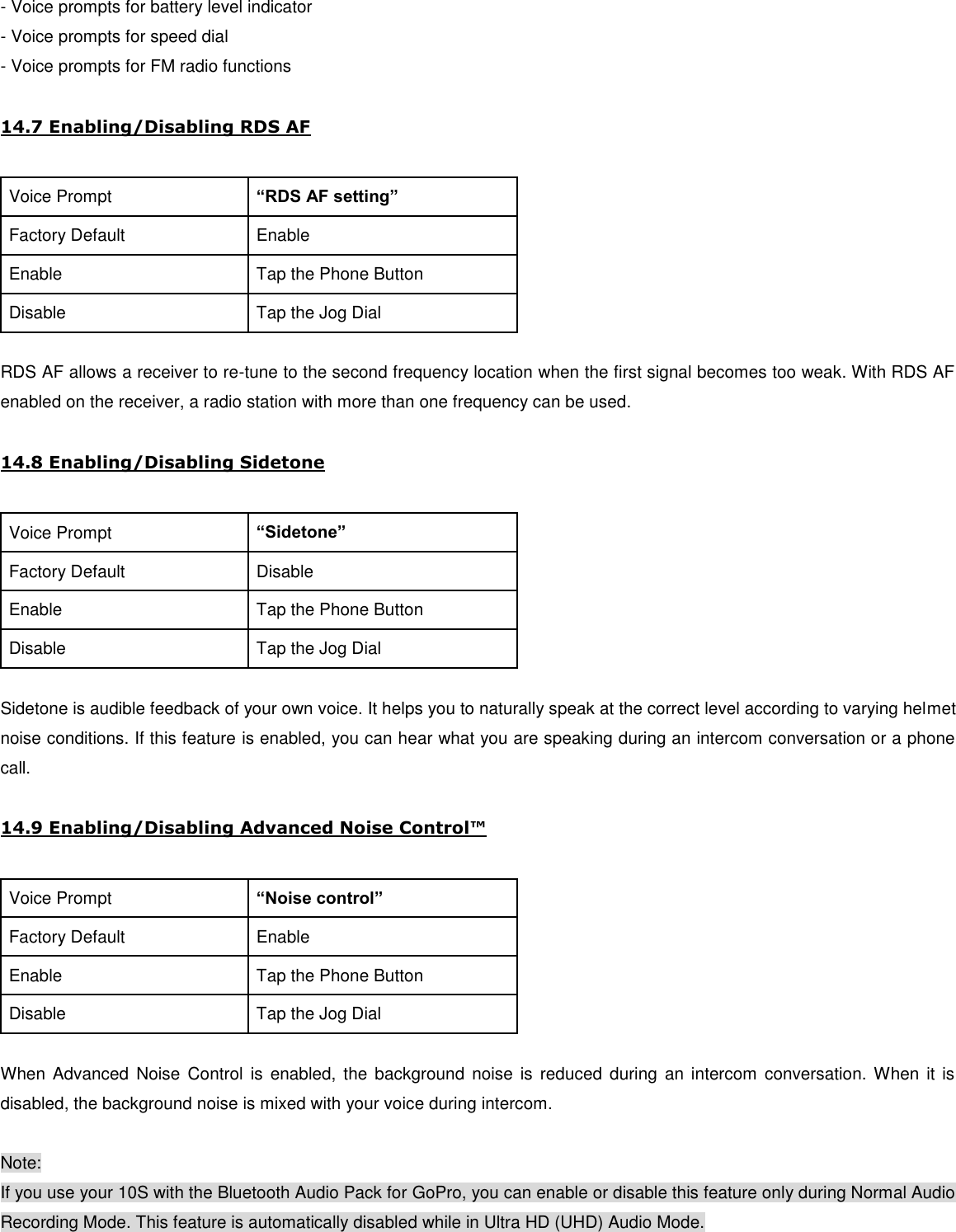 - Voice prompts for battery level indicator - Voice prompts for speed dial - Voice prompts for FM radio functions  14.7 Enabling/Disabling RDS AF  Voice Prompt “RDS AF setting” Factory Default Enable Enable Tap the Phone Button Disable Tap the Jog Dial  RDS AF allows a receiver to re-tune to the second frequency location when the first signal becomes too weak. With RDS AF enabled on the receiver, a radio station with more than one frequency can be used.  14.8 Enabling/Disabling Sidetone  Voice Prompt “Sidetone” Factory Default Disable Enable Tap the Phone Button Disable Tap the Jog Dial  Sidetone is audible feedback of your own voice. It helps you to naturally speak at the correct level according to varying helmet noise conditions. If this feature is enabled, you can hear what you are speaking during an intercom conversation or a phone call.   14.9 Enabling/Disabling Advanced Noise Control™  Voice Prompt “Noise control” Factory Default Enable Enable Tap the Phone Button Disable Tap the Jog Dial  When Advanced  Noise  Control  is  enabled,  the  background  noise is  reduced  during  an  intercom  conversation.  When it is disabled, the background noise is mixed with your voice during intercom.  Note: If you use your 10S with the Bluetooth Audio Pack for GoPro, you can enable or disable this feature only during Normal Audio Recording Mode. This feature is automatically disabled while in Ultra HD (UHD) Audio Mode. 