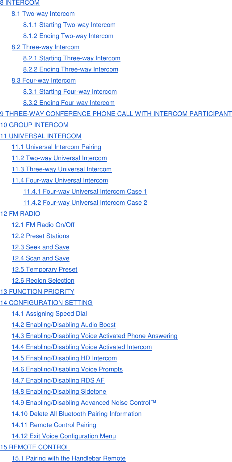 8 INTERCOM 8.1 Two-way Intercom 8.1.1 Starting Two-way Intercom 8.1.2 Ending Two-way Intercom 8.2 Three-way Intercom 8.2.1 Starting Three-way Intercom 8.2.2 Ending Three-way Intercom 8.3 Four-way Intercom 8.3.1 Starting Four-way Intercom 8.3.2 Ending Four-way Intercom 9 THREE-WAY CONFERENCE PHONE CALL WITH INTERCOM PARTICIPANT 10 GROUP INTERCOM 11 UNIVERSAL INTERCOM 11.1 Universal Intercom Pairing 11.2 Two-way Universal Intercom 11.3 Three-way Universal Intercom 11.4 Four-way Universal Intercom 11.4.1 Four-way Universal Intercom Case 1 11.4.2 Four-way Universal Intercom Case 2 12 FM RADIO 12.1 FM Radio On/Off 12.2 Preset Stations 12.3 Seek and Save 12.4 Scan and Save 12.5 Temporary Preset 12.6 Region Selection 13 FUNCTION PRIORITY 14 CONFIGURATION SETTING 14.1 Assigning Speed Dial 14.2 Enabling/Disabling Audio Boost 14.3 Enabling/Disabling Voice Activated Phone Answering 14.4 Enabling/Disabling Voice Activated Intercom 14.5 Enabling/Disabling HD Intercom 14.6 Enabling/Disabling Voice Prompts 14.7 Enabling/Disabling RDS AF 14.8 Enabling/Disabling Sidetone 14.9 Enabling/Disabling Advanced Noise Control™ 14.10 Delete All Bluetooth Pairing Information 14.11 Remote Control Pairing 14.12 Exit Voice Configuration Menu 15 REMOTE CONTROL 15.1 Pairing with the Handlebar Remote 