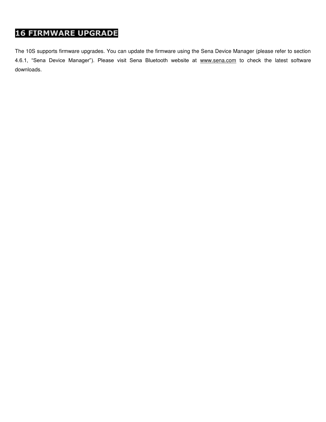  16 FIRMWARE UPGRADE  The 10S supports firmware upgrades. You can update the firmware using the Sena Device Manager (please refer to section 4.6.1,  “Sena  Device  Manager”).  Please  visit  Sena  Bluetooth  website  at  www.sena.com  to  check  the  latest  software downloads.     