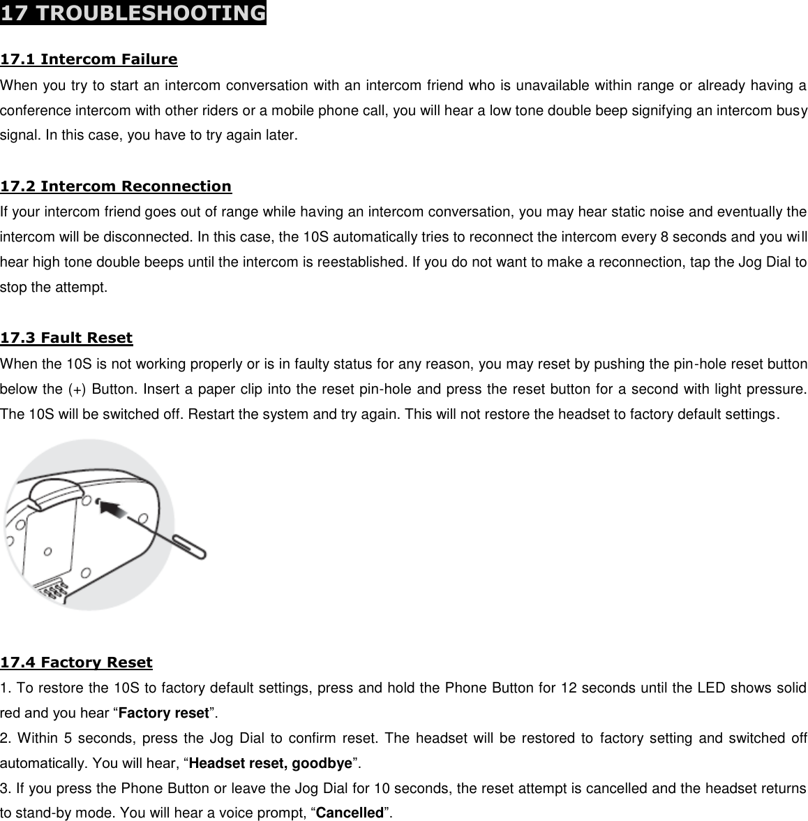  17 TROUBLESHOOTING  17.1 Intercom Failure When you try to start an intercom conversation with an intercom friend who is unavailable within range or already having a conference intercom with other riders or a mobile phone call, you will hear a low tone double beep signifying an intercom busy signal. In this case, you have to try again later.  17.2 Intercom Reconnection If your intercom friend goes out of range while having an intercom conversation, you may hear static noise and eventually the intercom will be disconnected. In this case, the 10S automatically tries to reconnect the intercom every 8 seconds and you will hear high tone double beeps until the intercom is reestablished. If you do not want to make a reconnection, tap the Jog Dial to stop the attempt.   17.3 Fault Reset When the 10S is not working properly or is in faulty status for any reason, you may reset by pushing the pin-hole reset button below the (+) Button. Insert a paper clip into the reset pin-hole and press the reset button for a second with light pressure. The 10S will be switched off. Restart the system and try again. This will not restore the headset to factory default settings.   17.4 Factory Reset 1. To restore the 10S to factory default settings, press and hold the Phone Button for 12 seconds until the LED shows solid red and you hear “Factory reset”. 2. Within 5 seconds, press the Jog Dial to confirm reset. The headset will be restored  to  factory setting  and switched off automatically. You will hear, “Headset reset, goodbye”. 3. If you press the Phone Button or leave the Jog Dial for 10 seconds, the reset attempt is cancelled and the headset returns to stand-by mode. You will hear a voice prompt, “Cancelled”.        