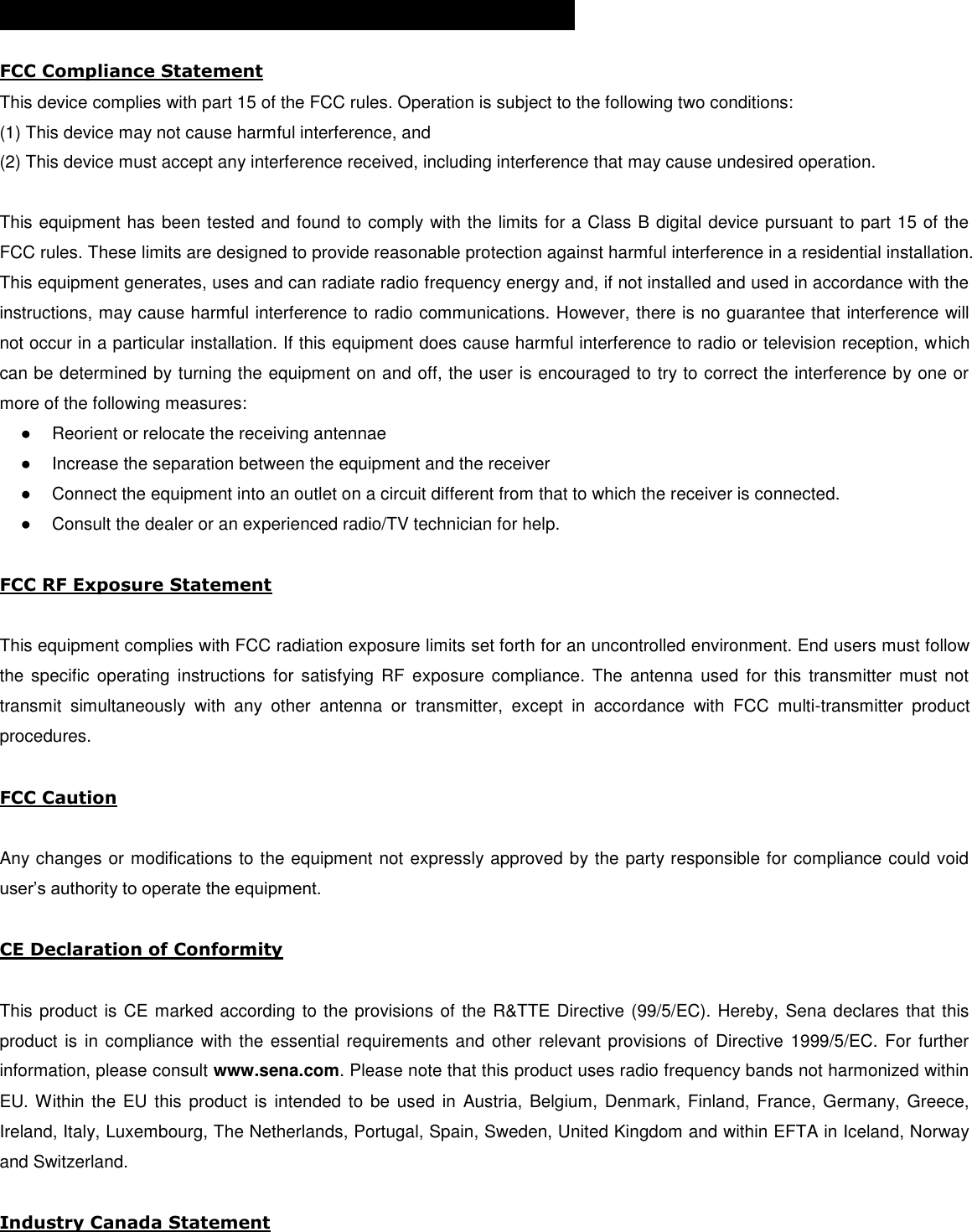  CERTIFICATION AND SAFETY APPROVALS  FCC Compliance Statement This device complies with part 15 of the FCC rules. Operation is subject to the following two conditions:  (1) This device may not cause harmful interference, and  (2) This device must accept any interference received, including interference that may cause undesired operation.   This equipment has been tested and found to comply with the limits for a Class B digital device pursuant to part 15 of the FCC rules. These limits are designed to provide reasonable protection against harmful interference in a residential installation. This equipment generates, uses and can radiate radio frequency energy and, if not installed and used in accordance with the instructions, may cause harmful interference to radio communications. However, there is no guarantee that interference will not occur in a particular installation. If this equipment does cause harmful interference to radio or television reception, which can be determined by turning the equipment on and off, the user is encouraged to try to correct the interference by one or more of the following measures: ●  Reorient or relocate the receiving antennae ●  Increase the separation between the equipment and the receiver ●  Connect the equipment into an outlet on a circuit different from that to which the receiver is connected. ●  Consult the dealer or an experienced radio/TV technician for help.  FCC RF Exposure Statement  This equipment complies with FCC radiation exposure limits set forth for an uncontrolled environment. End users must follow the specific  operating  instructions  for  satisfying  RF  exposure  compliance.  The  antenna  used  for  this  transmitter must  not transmit  simultaneously  with  any  other  antenna  or  transmitter,  except  in  accordance  with  FCC  multi-transmitter  product procedures.  FCC Caution  Any changes or modifications to the equipment not expressly approved by the party responsible for compliance could void user’s authority to operate the equipment.   CE Declaration of Conformity   This product is CE marked according to the provisions of the R&amp;TTE Directive (99/5/EC). Hereby, Sena declares that this product is in compliance  with the essential requirements and  other relevant provisions of Directive 1999/5/EC. For further information, please consult www.sena.com. Please note that this product uses radio frequency bands not harmonized within EU. Within the EU this  product is intended to  be used in Austria, Belgium, Denmark, Finland, France, Germany, Greece, Ireland, Italy, Luxembourg, The Netherlands, Portugal, Spain, Sweden, United Kingdom and within EFTA in Iceland, Norway and Switzerland.   Industry Canada Statement  