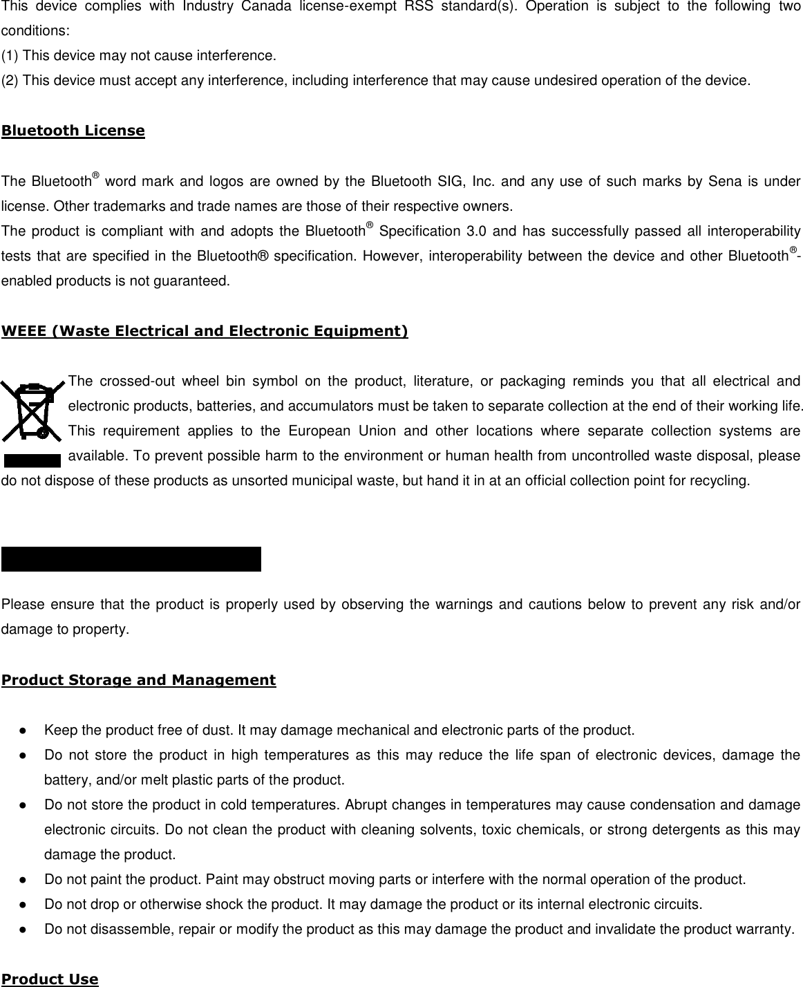  This  device  complies  with  Industry  Canada  license-exempt  RSS  standard(s).  Operation  is  subject  to  the  following  two conditions:  (1) This device may not cause interference.  (2) This device must accept any interference, including interference that may cause undesired operation of the device.   Bluetooth License   The Bluetooth® word mark and logos are owned by the Bluetooth SIG, Inc. and any use of such marks by Sena is under license. Other trademarks and trade names are those of their respective owners.  The product is compliant with and adopts the Bluetooth®  Specification 3.0 and has successfully passed all interoperability tests that are specified in the Bluetooth®  specification. However, interoperability between the device and other Bluetooth®-enabled products is not guaranteed.   WEEE (Waste Electrical and Electronic Equipment)  The  crossed-out  wheel  bin  symbol  on  the  product,  literature,  or  packaging  reminds  you  that  all  electrical  and electronic products, batteries, and accumulators must be taken to separate collection at the end of their working life. This  requirement  applies  to  the  European  Union  and  other  locations  where  separate  collection  systems  are available. To prevent possible harm to the environment or human health from uncontrolled waste disposal, please do not dispose of these products as unsorted municipal waste, but hand it in at an official collection point for recycling.   SAFETY INFORMATION    Please ensure that the product is properly used by observing the warnings and cautions below to prevent any risk and/or damage to property.  Product Storage and Management  ●  Keep the product free of dust. It may damage mechanical and electronic parts of the product. ●  Do not  store  the  product  in high  temperatures as  this may reduce  the  life  span  of  electronic  devices, damage  the battery, and/or melt plastic parts of the product. ●  Do not store the product in cold temperatures. Abrupt changes in temperatures may cause condensation and damage electronic circuits. Do not clean the product with cleaning solvents, toxic chemicals, or strong detergents as this may damage the product. ●  Do not paint the product. Paint may obstruct moving parts or interfere with the normal operation of the product. ●  Do not drop or otherwise shock the product. It may damage the product or its internal electronic circuits. ●  Do not disassemble, repair or modify the product as this may damage the product and invalidate the product warranty.  Product Use  